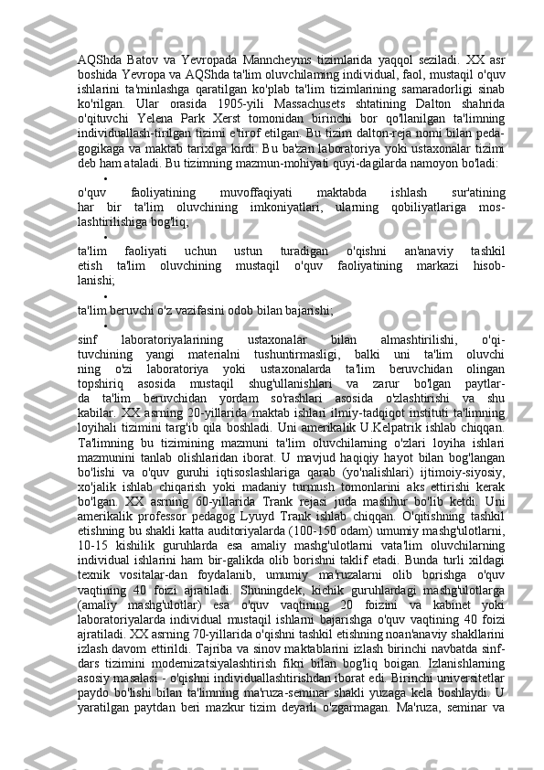 AQShda   Batov   va   Yevropada   Manncheyms   tizimlarida   yaqqol   seziladi.   XX   asr
boshida Yevropa va AQShda ta'lim oluvchilaming indi vidual, faol, mustaqil o'quv
ishlarini   ta'minlashga   qaratilgan   ko'plab   ta'lim   tizimlarining   samaradorligi   sinab
ko'rilgan.   Ular   orasida   1905-yili   Massachusets   shtatining   Dalton   shahrida
o'qituvchi   Yelena   Park   Xerst   tomonidan   birinchi   bor   qo'llanilgan   ta'limning
individuallash-tirilgan tizimi e'tirof etilgan. Bu tizim dalton-reja nomi bilan peda-
gogikaga va maktab tarixiga kirdi. Bu ba'zan laboratoriya yoki ustaxonalar  tizimi
deb ham ataladi. Bu tizimning mazmun-mohiyati quyi-dagilarda namoyon bo'ladi:

o'quv   faoliyatining   muvoffaqiyati   maktabda   ishlash   sur'atining
har   bir   ta'lim   oluvchining   imkoniyatlari,   ularning   qobiliyatlariga   mos-
lashtirilishiga bog'liq;

ta'lim   faoliyati   uchun   ustun   turadigan   o'qishni   an'anaviy   tashkil
etish   ta'lim   oluvchining   mustaqil   o'quv   faoliyatining   markazi   hisob-
lanishi;

ta'lim beruvchi o'z vazifasini odob bilan bajarishi;

sinf   laboratoriyalarining   ustaxonalar   bilan   almashtirilishi,   o'qi-
tuvchining   yangi   materialni   tushuntirmasligi,   balki   uni   ta'lim   oluvchi
ning   o'zi   laboratoriya   yoki   ustaxonalarda   ta'lim   beruvchidan   olingan
topshiriq   asosida   mustaqil   shug'ullanishlari   va   zarur   bo'lgan   paytlar-
da   ta'lim   beruvchidan   yordam   so'rashlari   asosida   o'zlashtirishi   va   shu
kabilar.   XX   asrning   20-yillarida   maktab   ishlari   ilmiy-tadqiqot   instituti   ta'limning
loyihali   tizimini   targ'ib   qila   boshladi.   Uni   amerikalik   U.Kelpatrik  ishlab   chiqqan.
Ta'limning   bu   tizimining   mazmuni   ta'lim   oluvchilarning   o'zlari   loyiha   ishlari
mazmunini   tanlab   olishlaridan   iborat.   U   mavjud   haqiqiy   hayot   bilan   bog'langan
bo'lishi   va   o'quv   guruhi   iqtisoslashlariga   qarab   (yo'nalishlari)   ijtimoiy-siyosiy,
xo'jalik   ishlab   chiqarish   yoki   madaniy   turmush   tomonlarini   aks   ettirishi   kerak
bo'lgan.   XX   asrning   60-yillarida   Trank   rejasi   juda   mashhur   bo'lib   ketdi.   Uni
amerikalik   professor   pedagog   Lyuyd   Trank   ishlab   chiqqan.   O'qitishning   tashkil
etishning bu shakli katta auditoriyalarda (100-150 odam) umumiy mashg'ulotlarni,
10-15   kishilik   guruhlarda   esa   amaliy   mashg'ulotlarni   vata'lim   oluvchilarning
individual   ishlarini   ham   bir-galikda   olib   borishni   taklif   etadi.   Bunda   turli   xildagi
texnik   vositalar-dan   foydalanib,   umumiy   ma'ruzalarni   olib   borishga   o'quv
vaqtining   40   foizi   ajratiladi.   Shuningdek,   kichik   guruhlardagi   mashg'ulotlarga
(amaliy   mashg'ulotlar)   esa   o'quv   vaqtining   20   foizini   va   kabinet   yoki
laboratoriyalarda   individual   mustaqil   ishlarni   bajarishga   o'quv   vaqti ning   40   foizi
ajratiladi. XX asrning 70-yillarida o'qishni tashkil etishning noan'anaviy shakllarini
izlash davom ettirildi. Tajriba va sinov maktablarini izlash birinchi navbatda sinf-
dars   tizimini   modernizatsiyalashtirish   fikri   bilan   bog'liq   boigan.   Izlanishlarning
asosiy masalasi - o'qishni individuallashtirishdan iborat edi. Birinchi universitetlar
paydo   bo'lishi   bilan   ta'limning   ma'ruza-seminar   shakli   yuzaga   kela   boshlaydi.   U
yaratilgan   paytdan   beri   mazkur   tizim   deyarli   o'zgarmagan.   Ma'ruza,   seminar   va 