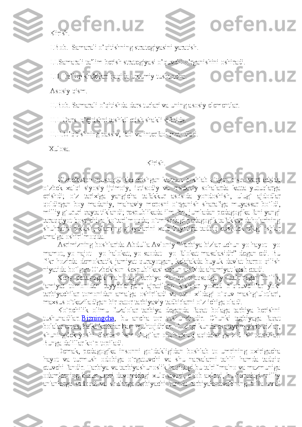     Kirish.
    I.Bob.  Samarali o’qitishning strategiyasini yaratish.
    I.I.Samarali ta’lim berish strategiyasi o’quvchi o’rganishini oshiradi.
    I.II. Ta’lim shakllari haqida umumiy tushuncha.
    Asosiy qism.
    II.Bob. Samarali o’qitishda dars turlari va uning asosiy elementlar. 
    II.I. Dars- o’qitishni tashkil etish shakli sifatida.
    II.II.O’qitishning passiv, faol va interfaol metodlari.
   Xulosa.
                                                  Kirish.
O`zbеkiston  mustaqillikka erishgan kundan boshlab o`tgan qisqa vaqt  ichida
o`zbеk   xalqi   siyosiy-ijtimoiy,   iqtisodiy   va   madaniy   sohalarda   katta   yutuqlarga
erishdi;   o`z   tarixiga   yangicha   tafakkur   asosida   yondoshish,   ulug`   ajdodlar
qoldirgan   boy   madaniy,   ma'naviy   mеrosni   o`rganish   sharafiga   muyassar   bo`ldi,
milliy g`ururi qayta tiklandi; rеspublikada ilm-fan, jumladan pеdagogika fani yangi
taraqqiyot bosqichiga ko`tarilmoqda; o`tmishdagi pеdagogik tafakkur daholarining
shuhratini   tiklash,   ularning   g`oyalarini   xalq   hayotiga   tadbiq   etishdеk   ulug`   ishlar
amalga oshirilmoqda.
Asrimizning boshlarida Abdulla Avloniy “Tarbiya bizlar uchun yo hayot - yo
mamot,   yo   najot   -   yo   halokat,   yo   saodat   -   yo   falokat   masalasidir”   dеgan   edi.   Bu
fikr   hozirda   dеmokratik   jamiyat   qurayotgan,   kеlajakda   buyuk   davlat   barpo   qilish
niyatida bo`lgan O`zbеkison Rеspublikasi uchun alohida ahamiyat kasb etadi.
Kеng   pеdagogik   ma'nodagi   tarbiya   ma'lum   maqsadga   yo`naltirilgan   bo`lib,
jamiyat   tomonidan   tayyorlangan,   ajratilgan   kishilar   yoxud   o`qituvchilar   yoki
tarbiyachilar   tomonidan   amalga   oshiriladi   va   turli   xildagi   o`quv   mashg`ulotlari,
maxsus o`tkaziladigan bir qator tarbiyaviy tadbirlarni o`z ichiga oladi.
Ko`pchilik   olimu   fuzalolar   tarbiya   dеganda   faqat   bolaga   tarbiya   bеrishni
tushunadilar.   Bizningcha ,   bu   ancha   tor   tushunchadir.   Chunki   tarbiyaga   faqat
bolalar emas, balki kattalar ham muhtojdirlar. Hozirgi kunda esa ayrim yigit-qizlar,
shuningd е k   yoshi   ulardan   ham   ulug`lar   odob-axloq   aqidalariga   zid   ish   tutadilar.
Bunga dalillar ko`p topiladi.
D е mak,   p е dagogika   insonni   go`dakligidan   boshlab   to   umrining   oxirigacha
hayot   va   turmush   odobiga   o`rgatuvchi   va   shu   narsalarni   tahlil   hamda   tadqiq
etuvchi fandir. Tarbiya va tarbiyashunoslik haqidagi bu ta'rif ma'no va mazmuniga
odamlarning butun umri  davomidagi  xulq-atvori, odob-axloqi, bu boradagi  milliy
an'anlarga   sadoqat   va   shularga   tarbiyachi   hamda   tarbiyalanuvchining   to`la   amal 