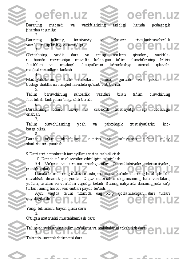 1.
Darsning   maqsadi   va   vazifalarining   aniqligi   hamda   pedagogik
jihatdan to'g'riligi.
2.
Darsning   ta'limiy,   tarbiyaviy   va   shaxsni   rivojlantiruvchanlik
vazifalarining birligi va uzviyligi.
3.
O'qitishning   yaxlit   dars   va   uning   ma'lum   qismlari,   vazifala-
ri   hamda   mazmuniga   muvafiq   keladigan   ta'lim   oluvchilarning   bilish
faolliklari   va   mustaqil   faoliyatlarini   ta'minlashga   xizmat   qiluvchi
maqbul metodlarni tanlash.
4.
Mashg'ulotlarning   turli   shakllari:   jamoa,   guruhli   va   yakka   tar
tibdagi shakllarini maqbul ravishda qo'shib olib borish.
5.
Ta'lim   beruvchining   rahbarlik   vazifasi   bilan   ta'lim   oluvchining
faol bilish faoliyatini birga olib borish.
6.
Darslarning   o'zaro   uzviy   va   dialektik   xususiyatga   ega   bo'lishiga
erishish.
7.
Ta'lim   oluvchilarning   yosh   va   psixologik   xususiyatlarini   ino-
batga olish.
8.
Darsda   ta'lim   oluvchilarni   o'qitish   va   tarbiyalash   uchun   qulay
shart-sharoit yaratish.
9.Darslarni demokratik tamoyillar asosida tashkil etish.
10. Darsda ta'lim oluvchilar erkinligini ta'minlash.
5.4.   Ma'ruza   va   seminar   mashg'ulotlari   (konsultatsiyalar,   ekskursiyalar,
praktikumlar)
Darsda bilimlarning o'zlashtirilishi, malaka va ko'nikmalarning hosil qilinishi
murakkab   dinamik   jarayondir.   O'quv   materialini   o'rganishning   turli   vazifalari,
yo'llari, usullari va vositalari vujudga keladi. Buning natijasida darsning juda ko'p
turlari, uning har xil vari-antlari paydo bo'ladi.
Ayni   vaqtda   ta'lim   tizimida   eng   ko'p   qo'llaniladigan   dars   turla ri
quyidagilardir:
1.
Yangi bilimlarni bayon qilish darsi.
2.
O'tilgan materialni mustahkamlash darsi.
1.
Ta'lim oluvchilarning bilim, ko'nikma va malakalarini tekshirish darsi;
3.
Takroriy-umumlashtiruvchi dars. 