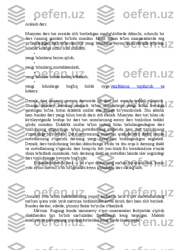 4.
Aralash dars.
Muayyan dars turi  asosida  olib boriladigan mashg'ulotlarda ikkinchi, uchinchi  bir
dars   running   qismlari   bo'lishi   mumkin.   Misol   uchun   ta'lim   muassasalarida   eng
qo'llaniladigan   dars   turlaridan   biri   yangi   bilimlarni   bayon   qilish   darsida   quyidagi
holatlar amalga oshiri-lishi mumkin:

yangi bilimlarni bayon qilish;

yangi bilimlarni mustahkamlash;

yangi bilimlar ustida mashq o'tkazish;

yangi   bilimlarga   bog'liq   holda   uyga   vazifalarini   topshirish   va
hokazo.
Demak,   dars   umumiy   jarayon   davomida   bir   dars   turi   asosida   tash kil   etilmaydi.
Shunga   qaramay   darsning   maqsadi   ta'lim   oluvchilarga   yangi   bilim   berishga
qaratilgan   bo'lsa,   butun   didaktik   usullar   ana   shunga   bo'ysundiriladi.   Shu   sababli
ham bunday dars yangi bilim berish darsi deb ataladi. Muayyan dars turi bilan ish
ko'rilayotganda   boshqa   bir   dars   turi   unsurlarining   asosiy   dars   tuzilishini   tashkil
qilishi   mumkin.   Didak tik   usullar   ta'lim   metodi   bilan   baholangandagina   dars
tuzilishining   o'zgarishiga,   ta'lim   metodlarining   o'zgarishi   ham   dars   tuzilishining
o'zgarishiga   olib   keladi.   Dars   jarayonining   muayyan   qismida   dars   shakli   hamda
metodlarining   o'zgarishi   darsning   yangi   bosqichini   boshlaganligini   anglatadi.
Demak, dars tuzilishining biridan ikkinchisiga o'tishi va shu orqa-li darsning shakl
va   metodlarining   o'zgarishi   dars   bosqichi   deb   yuri-tiladi.Bu   boradaxulosa   o'rnida
shuni ta'kidlash mumkinki, turli darsning shakl va metodlari hamda ular negizidagi
dars tuzilishlariga bevosita bog'liqdir.
Umumlashtiruvchi dars — bu o'quv dasturining ma'lum bir qismi (bob, boiim
yoki ayrim mavzu) o'tib bo'lganidan keyin o'tiladigan dars mashg'uloti.
Umumiy   o'rta   ta'lim   maktablarining   yuqori   sinflarida   ba'zi   o'quv   materiallarining
ma'lum qismi yoki yirik mavzuni boshlashdan avval kirish dars ham olib boriladi.
Bunday darslar, odatda, ijtimoiy fanlar bo'yicha o'tkaziladi.
Ma'ruza.   Bugungi   kunda   zamonaviy   o'quv   muassasalari   faoliyatida   o'qitish
shakllaridan   biri   bo'lish   ma'ruzadan   foydalanish   keng   tarqalgan.   Maktab
amaliyotida ma'ruzaning quyidagi turlaridan keng foyda-lanilmoqda: 