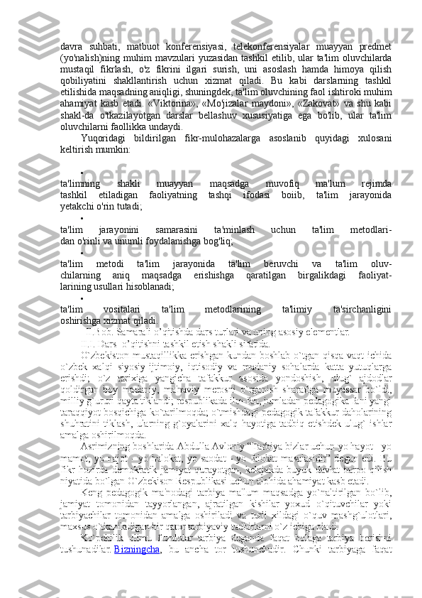 davra   suhbati,   matbuot   konferensiyasi,   telekonferensiyalar   muayyan   predmet
(yo'nalish)ning  muhim  mavzulari  yuzasidan  tash kil  etilib, ular  ta'lim  oluvchilarda
mustaqil   fikrlash,   o'z   fikrini   ilgari   surish,   uni   asoslash   hamda   himoya   qilish
qobiliyatini   shakllantirish   uchun   xizmat   qiladi.   Bu   kabi   darslarning   tashkil
etilishida maqsadning aniqligi, shuningdek, ta'lim oluvchining faol ishtiroki muhim
ahamiyat   kasb   etadi.   «Viktorina»,   «Mo'jizalar   maydoni»,   «Zakovat»   va   shu   kabi
shakl-da   o'tkazilayotgan   darslar   bellashuv   xususiyatiga   ega   bo'lib,   ular   ta'lim
oluvchilarni faollikka undaydi.
Yuqoridagi   bildirilgan   fikr-mulohazalarga   asoslanib   quyidagi   xulosani
keltirish mumkin:

ta'limning   shakli   muayyan   maqsadga   muvofiq   ma'lum   rejimda
tashkil   etiladigan   faoliyatning   tashqi   ifodasi   boiib,   ta'lim   jarayonida
yetakchi o'rin tutadi;

ta'lim   jarayonini   samarasini   ta'minlash   uchun   ta'lim   metodlari-
dan o'rinli va unumli foydalanishga bog'liq;

ta'lim   metodi   ta'lim   jarayonida   ta'lim   beruvchi   va   ta'lim   oluv-
chilarning   aniq   maqsadga   erishishga   qaratilgan   birgalikdagi   faoliyat-
larining usullari hisoblanadi;

ta'lim   vositalari   ta'lim   metodlarining   ta'limiy   ta'sirchanligini
oshirishga xizmat qiladi.
   II.Bob. Samarali o’qitishda dars turlari va uning asosiy elementlar. 
II.I. Dars- o’qitishni tashkil etish shakli sifatida.
O`zbеkiston  mustaqillikka erishgan kundan boshlab o`tgan qisqa vaqt  ichida
o`zbеk   xalqi   siyosiy-ijtimoiy,   iqtisodiy   va   madaniy   sohalarda   katta   yutuqlarga
erishdi;   o`z   tarixiga   yangicha   tafakkur   asosida   yondoshish,   ulug`   ajdodlar
qoldirgan   boy   madaniy,   ma'naviy   mеrosni   o`rganish   sharafiga   muyassar   bo`ldi,
milliy g`ururi qayta tiklandi; rеspublikada ilm-fan, jumladan pеdagogika fani yangi
taraqqiyot bosqichiga ko`tarilmoqda; o`tmishdagi pеdagogik tafakkur daholarining
shuhratini   tiklash,   ularning   g`oyalarini   xalq   hayotiga   tadbiq   etishdеk   ulug`   ishlar
amalga oshirilmoqda.
Asrimizning boshlarida Abdulla Avloniy “Tarbiya bizlar uchun yo hayot - yo
mamot,   yo   najot   -   yo   halokat,   yo   saodat   -   yo   falokat   masalasidir”   dеgan   edi.   Bu
fikr   hozirda   dеmokratik   jamiyat   qurayotgan,   kеlajakda   buyuk   davlat   barpo   qilish
niyatida bo`lgan O`zbеkison Rеspublikasi uchun alohida ahamiyat kasb etadi.
Kеng   pеdagogik   ma'nodagi   tarbiya   ma'lum   maqsadga   yo`naltirilgan   bo`lib,
jamiyat   tomonidan   tayyorlangan,   ajratilgan   kishilar   yoxud   o`qituvchilar   yoki
tarbiyachilar   tomonidan   amalga   oshiriladi   va   turli   xildagi   o`quv   mashg`ulotlari,
maxsus o`tkaziladigan bir qator tarbiyaviy tadbirlarni o`z ichiga oladi.
Ko`pchilik   olimu   fuzalolar   tarbiya   dеganda   faqat   bolaga   tarbiya   bеrishni
tushunadilar.   Bizningcha ,   bu   ancha   tor   tushunchadir.   Chunki   tarbiyaga   faqat 