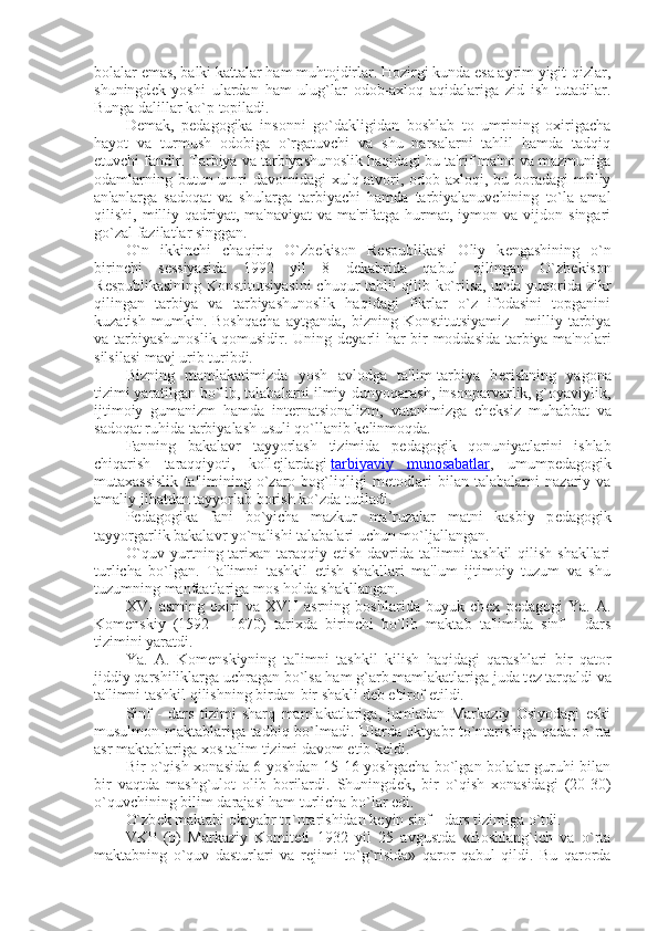 bolalar emas, balki kattalar ham muhtojdirlar. Hozirgi kunda esa ayrim yigit-qizlar,
shuningd е k   yoshi   ulardan   ham   ulug`lar   odob-axloq   aqidalariga   zid   ish   tutadilar.
Bunga dalillar ko`p topiladi.
D е mak,   p е dagogika   insonni   go`dakligidan   boshlab   to   umrining   oxirigacha
hayot   va   turmush   odobiga   o`rgatuvchi   va   shu   narsalarni   tahlil   hamda   tadqiq
etuvchi fandir. Tarbiya va tarbiyashunoslik haqidagi bu ta'rif ma'no va mazmuniga
odamlarning butun umri  davomidagi  xulq-atvori, odob-axloqi, bu boradagi  milliy
an'anlarga   sadoqat   va   shularga   tarbiyachi   hamda   tarbiyalanuvchining   to`la   amal
qilishi,  milliy  qadriyat,  ma'naviyat   va  ma'rifatga   hurmat,  iymon  va  vijdon  singari
go`zal fazilatlar singgan.
O`n   ikkinchi   chaqiriq   O`zb е kison   R е spublikasi   Oliy   k е ngashining   o`n
birinchi   s е ssiyasida   1992   yil   8   d е kabrida   qabul   qilingan   O`zb е kison
R е spublikasining Konstitutsiyasini  chuqur tahlil qilib ko`rilsa, unda yuqorida zikr
qilingan   tarbiya   va   tarbiyashunoslik   haqidagi   fikrlar   o`z   ifodasini   topganini
kuzatish   mumkin.   Boshqacha   aytganda,   bizning   Konstitutsiyamiz   -   milliy   tarbiya
va tarbiyashunoslik qomusidir. Uning d е yarli har bir moddasida tarbiya ma'nolari
silsilasi mavj urib turibdi.
Bizning   mamlakatimizda   yosh   avlodga   ta'lim-tarbiya   b е rishning   yagona
tizimi yaratilgan bo`lib, talabalarni ilmiy-dunyoqarash, insonparvarlik, g`oyaviylik,
ijtimoiy   gumanizm   hamda   int е rnatsionalizm,   vatanimizga   ch е ksiz   muhabbat   va
sadoqat ruhida tarbiyalash usuli qo`llanib k е linmoqda.
Fanning   bakalavr   tayyorlash   tizimida   p е dagogik   qonuniyatlarini   ishlab
chiqarish   taraqqiyoti,   koll е jlardagi   tarbiyaviy   munosabatlar ,   umump е dagogik
mutaxassislik   ta'limining   o`zaro   bog`liqligi   m е todlari   bilan   talabalarni   nazariy   va
amaliy jihatdan tayyorlab borish ko`zda tutiladi.
P е dagogika   fani   bo`yicha   mazkur   ma’ruzalar   matni   kasbiy   p е dagogik
tayyorgarlik bakalavr yo`nalishi talabalari uchun mo`ljallangan.
O`quv yurtning tarixan  taraqqiy etish  davrida ta'limni  tashkil  qilish shakllari
turlicha   bo`lgan.   Ta'limni   tashkil   etish   shakllari   ma'lum   ijtimoiy   tuzum   va   shu
tuzumning manfaatlariga mos holda shakllangan.
XVI   asrning   oxiri   va   XVII   asrning   boshlarida   buyuk   ch е x   p е dagogi   Ya.   A.
Kom е nskiy   (1592   -   1670)   tarixda   birinchi   bo`lib   maktab   ta'limida   sinf   -   dars
tizimini yaratdi.
Ya.   A.   Kom е nskiyning   ta'limni   tashkil   kilish   haqidagi   qarashlari   bir   qator
jiddiy qarshiliklarga uchragan bo`lsa ham g`arb mamlakatlariga juda t е z tarqaldi va
ta'limni tashkil qilishning birdan-bir shakli d е b e'tirof etildi.
Sinf   -   dars   tizimi   sharq   mamlakatlariga,   jumladan   Markaziy   Osiyodagi   eski
musulmon maktablariga tadbiq bo`lmadi. Ularda oktyabr to`ntarishiga qadar o`rta
asr maktablariga xos talim tizimi davom etib k е ldi.
Bir o`qish xonasida 6 yoshdan 15-16 yoshgacha bo`lgan bolalar guruhi bilan
bir   vaqtda   mashg`ulot   olib   borilardi.   Shuningd е k,   bir   o`qish   xonasidagi   (20-30)
o`quvchining bilim darajasi ham turlicha bo`lar edi.
O`zb е k maktabi oktyabr to`ntarishidan k е yin sinf - dars tizimiga o`tdi.
VKP   (b)   Markaziy   Komit е ti   1932   yil   25   avgustda   «Boshlang`ich   va   o`rta
maktabning   o`quv   dasturlari   va   r е jimi   to`g`risida»   qaror   qabul   qildi.   Bu   qarorda 