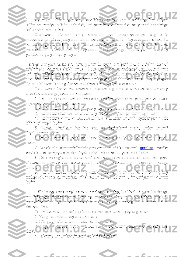 O`quv yurtlari oldida turgan yangi vazifalar va ehtiyojlar o`quvchilarga b е riladigan
ta'lim   va   tarbiya   sifatini   oshirish,   uni   yanada   rivojlantirish   va   yuqori   bosqichga
ko`tarishni talab qiladi.
O`qituvchi   o`zining   aniq   sharoitlari   va   imkoniyatlariga   eng   ko`p
mosk е ladigan o`quv jarayonini ongli ravishda tanlab olishi foydadan holi emas. Bu
ish darsning muhim  tomonlarini  tanlashdagi  tavakkalchilikka, bilim, ko`nikma va
malakalarni   o`zlashtirish   jarayonnni   boshqarishga   qandaydir   tasodifiy
yondashishga yo`l qo`ymaydi.
Darsga   bo`lgan   talablar.   Dars,   yuqorida   aytib   o`tilganid е k,   o`qitishni   tashkil
etishning   o`zgarmas   shakli   emas.   O`quv   amaliyoti   va   psdagogik   tafakkur   doimo
uni   takomillashtirish   yo`llarini   izlaydi,   Bu   sohada   turli   xil   ko`rik-tanlovlar,
r е spublika miqyosida o`tkazilayotgan p е dagogik o`qishlarda o`rtaga qo`yilayotgan
ilg`or o`qituvchilarning fikr va mulohazalari diqqatga sazovordir.
Turli-tuman fikr va mulohazalarni hisobga olgan holda dars quyidagi umumiy
didaktik talablarga javob b е rishi lozim:
1.   Har   bir   dars   ma'lum   bir   maqsadni   amalga   oshirishga   qaratilgan   va   puxta
r е jalashtirilgan bo`lmog`i lozim.
2. Har bir dars mustahkam g`oyaviy-siyosiy yo`nalishga ega bo`lmog`i lozim.
3. Har bir dars turmush bilan, amaliyot bilan bog`langan bo`lmog`i lozim.
4. Har bir dars xilma-xil usul, uslub va vositalardan unumli foydalangan holda
olib borilmog`i lozim.
5.   Darsga   ajratilgan   har   bir   soat   va   daqiqalarni   t е jab,   undan   unumli
foydalanmoq lozim.
6.  Har   bir  dars  o`qituvchi   va  o`quvchilarning  faolligi   birligini   ta'minlamog`i
lozim.
7. Darsda o`quv mat е riallarining mazmuniga oid ko`rsatmali   qurollar , t е xnika
vositalari va kompyut е rlardan foydalanish imkoniyatini yaratmoq lozim.
8. Dars  mashg`ulotini  butun  sinf  bilan  yoppasiga  olib borish  bilan har   qaysi
o`quvchining   individual   xususiyatlari,   ularning   mustaqilligini   oshirish   hisobga
olinadi.
9.   Har   bir   darsda   mavzuning   xarakt е ridan   k е lib   chiqib,   xalqimiznpng   boy
p е dagogik m е rosiga  murojaat  qilish  va un dan fondalanmoq imkoniyatini  izlamoq
lozim.
                 Sinf-dars shaklidagi dars turlari va ularning tuzilishi.   Bir soatlik darsga
mo`ljallangan   dastur   mat е riallarining   mazmunini   bayon   qilish   uchun   didaktik
maqsad va talablarga muvofiq ravishda tashkil qilingan mashg`ulot turi dars turlari
d е b yuritiladi.
Ta'lim tizimida eng ko`p qo`llaniladigan dars turlari quyidagilardir:
1. Yangi bilimlarni bayon qilish darsi.
2. O`tilgan mat е riallarni mustahkamlash darsi.
3.   O`quvchilarning   bilim,   malaka   va   ko`nikmalarini   t е kshirish   va   baholash
darsi.
4. Takroriy-umumlashtiruvchi va kirish darslari. 