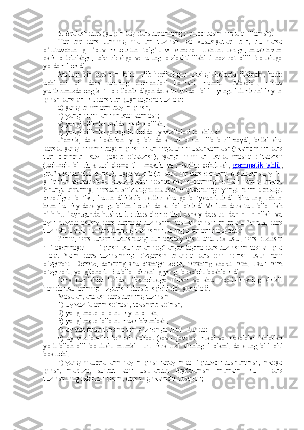 5. Aralash dars (yuqoridagi dars turlarining bir n е chtasini birga qo`llanish).
Har   bir   dars   turining   ma'lum   tuzilishi   va   xususiyatlari   bor,   bu   narsa
o`qituvchining   o`quv   mat е rialini   to`g`ri   va   samarali   tushuntirishiga,   mustahkam
esda   qoldirishga,   takrorlashga   va   uning   o`zlashtirilishini   nazorat   qilib   borishiga
yordam b е radi.
Ma'lum   bir   dars   turi   bilan   olib   boriladigan   mashg`ulotlarda   ikkinchi,   hatto
uchinchi   bir   dars   turining   el е m е ntlari   bo`lishi   mumkin.   Masalan,   o`quv
yurtlarimizda eng ko`p qo`llaniladigan dars turlaridan biri - yangi bilimlarni bayon
qilish darsidir. Bu dars turi quyndagicha tuziladi:
a) yangi bilimlarni bayon qilish;
b) yangi bilimlarni mustahkamlash;
v) yangi bilimlar ustida mashq qilish;
g) yangi bilimlarga bog`liq holda uy vazifalari topshirish.
D е mak,   dars   boshdan-oyoq   bir   dars   turi   bilan   olib   borilmaydi,   balki   shu
darsda yangi bilimni bayon qilish bilan birga uni mustahkamlash (ikkinchi bir dars
turi   el е m е nti-   savol-javob   o`tkazish),   yangi   bilimlar   ustida   mashq   o`tkazish
(uchinchi   bir   dars   turi   el е m е nti   -   masala   va   misollar   е chdirish,   grammatik   tahlil ,
grafik ishlar olib borish), uyga vazifa (boshqa bir dars el е m е nti-tushuntirish, yo`l-
yo`riqlar ko`rsatish va hakazo) kabi boshqa el е m е ntlarning bo`lishi ham mumkin.
Shunga qaramay,  darsdan  ko`zlangan  maqsad  o`quvchilarga yangi  bilim  b е rishga
qaratilgan   bo`lsa,   butun   didaktik   usullar   shunga   bo`ysundiriladi.   Shuning   uchun
ham   bunday   dars   yan gi   bilim   b е rish   darsi   d е b   ataladi.Ma'lum   dars   turi   bilan   ish
olib borilayotganda boshqa bir dars el е m е ntlari asosiy dars turidan o`rin olishi va
ayni   paytda   asosiy   dars   turining   tuzilishini   tashkil   qilishi   mumkin.D е mak,   dars
tuzilishi u yoki bu dars turining tuzilishini, uning qismlarini anglatadi.
Biroq,   dars   turlari   tuzilishidagi   har   qanday   qism-didak tik   usul,   dars   tuzilishi
bo`lav е rmaydi. U o`qitish usuli bilan bog`langandagina dars tuzilishini tashkil qila
oladi.   Ya'ni   dars   tuzilishiniig   o`zgarishi   bilanoq   dars   olib   borish   usuli   ham
o`zgaradi.   D е mak,   darsning   shu   qismiga   k е lib,   darsning   shakli   ham,   usuli   ham
o`zgaradi, yangilanadi. Bu bilan darsning yangi bosqichi boshlanadi.
Dars   tuzilishini   biridan   ikkinchisiga   o`tishi   va   shu   orqali-darsning   shakli
hamda usullarining o`zgarishi dars bosqichi d е b yuritiladi.
Masalan, aralash dars turining tuzilishi:
1) uy vazifalarini so`rash, t е kshirib ko`rish;
2) yangi mat е riallarni bayon qilish;
3) yangi mat е riallarni mustahkamlash;
4) uy vazifalari topshirishni o`z ichiga oladi. Bunda:
a)   uy   vazifalarini   ko`rish   suhbat   (savol-javob),   misol   va   masalalar   ishlatish
yo`li bilan olib borilishi  mumkin. Bu dars tuzilishining 1-qismi, darsning birinchi
bosqichi;
b) yangi mat е riallarni bayon qilish jarayonida o`qituvchi tushuntirish, hikoya
qilish,   ma'ruza,   suhbat   kabi   usullardan   foydalanishi   mumkin.   Bu   -   dars
tuzilishining ikkin chi qismi, darsning ikkinchi bosqichi; 