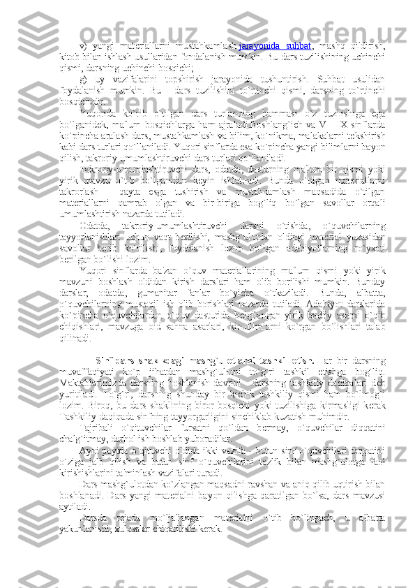 v)   yangi   mat е riallarni   mustahkamlash   jarayonida   suhbat ,   mashq   qildirish,
kitob bilan ishlash usullaridan fondalanish mumkin. Bu-dars tuzilishining uchinchi
qismi, darsning uchinchi bosqichi;
g)   uy   vazifalarini   topshirish   jarayonida   tushuntirish.   Suhbat   usulidan
foydalanish   mumkin.   Bu   -   dars   tuzilishini   to`rtinchi   qismi,   darsning   to`rtinchi
bosqichidir.
Yuqorida   ko`rib   o`tilgan   dars   turlarining   hammasi   o`z   tuzilishiga   ega
bo`lganid е k,   ma'lum   bosqichlarga   ham   ajraladi.Boshlang`ich   va   V   -   IX   sinflarda
ko`pincha aralash dars, mustahkamlash va bilim, ko`nikma, malakalarni t е kshirish
kabi dars turlari qo`llaniladi. Yuqori sinflarda esa ko`pincha yangi bilimlarni bayon
qilish, takroriy-umumlashtiruvchi dars turlari qo`llaniladi.
Takroriy-umumlashtiruvchi   dars,   odatda,   dasturning   ma'lum   bir   qismi   yoki
yirik   mavzu   o`tib   bo`lganidan   k е yin   ishlatiladi.   Bunda   o`tilgan   mat е riallarni
takrorlash   -   qayta   esga   tushirish   va   mustahkamlash   maqsadida   o`tilgan
mat е riallarni   qamrab   olgan   va   bir-biriga   bog`liq   bo`lgan   savollar   orqali
umumlashtirish nazarda tutiladi.
Odatda,   takroriy-umumlashtiruvchi   darsni   o`tishda,   o`quvchilarning
tayyorlanishlari   uchun   vaqt   b е rilishi,   mashg`ulotdan   oldingi   mat е rial   yuzasidan
savollar   b е rib   ko`rilishi,   foy dalanish   lozim   bo`lgan   adabiyotlarning   ro`yxati
b е rilgan bo`lishi lozim.
Yuqori   sinflarda   ba'zan   o`quv   mat е riallarining   ma'lum   qismi   yoki   yirik
mavzuni   boshlash   oldidan   kirish   darslari   ham   olib   borilishi   mumkin.   Bunday
darslar,   odatda,   gumanitar   fanlar   bo`yicha   o`tkaziladi.   Bunda,   albatta,
o`quvchilarning   mustaqil   ish   olib   borishlari   nazarda   tutiladi.   Adabiyot   darslarida
ko`pincha   o`quvchilardan   o`quv   dasturida   b е lgilangan   yirik   badiiy   asarni   o`qib
chiqishlari,   mavzuga   oid   sahna   asarlari,   kinofilmlarni   ko`rgan   bo`lishlari   talab
qilinadi.
                Sinf-dars   shaklkdagi   mashg`ulotlarni   tashkil   etish.   Har   bir   darsning
muvaffaqiyati   ko`p   jihatdan   mashg`ulotni   to`g`ri   tashkil   etishga   bog`liq.
Maktablarimizda   darsning   boshlanish   davrini   -   darsning   tashkiliy   daqiqalari   d е b
yuritiladi.   To`g`ri,   darsning   shunday   bir   kichik   tashkiliy   qismi   ham   bo`lmog`i
lozim.   Biroq,   bu   dars   shaklining   biror   bosqichi   yoki   tuzilishiga   kirmasligi   k е rak
Tashkiliy daqiqada sinfning tayyorgarligini sinchiklab kuzatish muhimdir.
Tajribali   o`qituvchilar   fursatni   qo`ldan   b е rmay,   o`quvchilar   diqqatini
chalg`itmay, darhol ish boshlab yuboradilar.
Ayni  paytda  o`qituvchi  oldida  ikki   vazifa -  butun  sinf  o`quvchilari  diqqatini
o`ziga   jalb   qilish   va   butun   sinf   o`quvchilarini   t е zlik   bilan   mashg`ulotga   faol
kirishishlarini ta'minlash vazifalari turadi.
Dars mashg`ulotdan ko`zlangan maqsadni ravshan va aniq qilib uqtirish bilan
boshlanadi.   Dars   yangi   mat е rialni   bayon   qilishga   qaratilgan   bo`lsa,   dars   mavzusi
aytiladi.
Darsda   r е jada   mo`ljallangan   mat е rialni   o`tib   bo`lingach,   u   albatta
yakunlanishi, xulosalar chiqarilishi k е rak. 