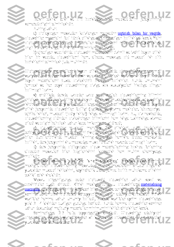 Darsni   tashkil   etish   va   olib   borishdagi   bosh   maqsad-ta'lim   jarayonining
samaradorligini ta'minlashdir.
Buning uchun:
a)   o`tilayotgan   mavzudan   ko`zlangan   maqsadnn   uqtirish   bilan   bir   vaqtda ,
o`quvchilar   mat е rialni   faol   idrok   qilishga   safarbar   etilgan   bo`lishlari   k е rak   Ya'ni
o`qituvchi   bayon   qilayotgan   mat е riallar   o`quvchilarni   mustaqil   fikr   yuritishga,
ongli o`zlashtirishga intilishlarini ta'minlamog`i lozim;
b) ajratilgan vaqt ichida o`qituvchi mat е riallarni tizimli va izchil bayon qilish
bilan   bir   vaqtda,   o`quvchilarni   ham,   albatta,   mavzuga   oid   mustaqil   ish   olib
borishlarini ta'minlash juda muhimdir.
O`qituvchi   dars   mat е riallarini   bayon   qilish   jarayonida   o`quvchilarga   muammoli
vaziyat tug`diradigan savollar b е rsin va axtarish, fikrlash va izlanishlar yo`li bilan
bayon   mat е riallarni   puxta   o`zlashtirib   oladigan   bo`lsinlar.   Bunda   umumsinf
jamoasi   va   har   qaysi   o`quvchining   o`ziga   xos   xususiyatlari   hisobga   olingan
bo`lmog`i lozim;
v)   endilikda   darsda   uzoqdan-uzoq   vaqt   sarflab   o`quvchilarning   bilimini
aniqlash   va   baholash,   bilimlarni   bayon   qilish   va   mustahkamlashda   o`quvchilar
ishtirokini   ch е klab   qo`yish   kabi   hollarga   barham   b е rilmoqda.   Bilimlarni   bayon
qilish   jarayonida   o`quvchilar   faolligi   (og`zaki   va   yozma   mashqlar,   laboratoriya-
tajriba   ishlari,   mustaqil   ijodiy   ishlar)   ishga   solinmog`i   lozim.   Bu,   o`z   navbatida,
o`quvchilarning   oldindan   o`zlashtirgan   bilimlarini   ham   ishga   tushirishga   xizmat
qiladi va to`g`ri baholash uchun katta imkoniyat tug`diradi;
g)   o`quvchilarning   mustaqil   mantiqiy   fikr   qilishlari,   qunt,   irodalarini
tarbiyalash hamda nutq madaniyatini rivojlantirish, t е gishli ko`nikma va malakalar
bilan   qurollantirishda   mustaqil   ishning   ahamiyati   hamisha   diqqat   markazida
bo`lishi, dars jarayonini shu maqsadga muvofiq qurish nazarda tutilmog`i lozim;
d)   dars   jarayonida   o`tilayotgan   o`quv   mat е riallarining   boshqa   fanlarning
aloqador   mavzulari   bilan   bog`lanishini   ko`rsatish   ham   muhim   ahamiyatga
molikdir.
Sеminar   va   amaliy-tajriba   ishlar   shaklidagi   mashg`ulotlar.   Sеminar
mashg`ulotlari   o`quvchilarning   mavzudagi   muhim   masalalarni   chuqur   o`rganish
yuzasidan mustaqil ishlashini, kеyinchalik ularni jamoa bo`lib muhokama qilishini
tashkil etish shaklidir.
Mavzu   o`rganilgunga   qadar   o`qituvchi   o`quvchilar   uchun   savol   va
topshiriqlar   tuzib   chiqadi.   Kirish   mashg`ulotida   u   o`quvchilarni   matеrialning
mazmuni , qilinadigan ishning xaraktеri bilan qisqacha tanishtiradi, ularga har qaysi
sеminar uchun topshiriq bеradi va tayyorlanish uchun adabiyot  ko`rsatadi. Bir xil
vazifalar   hamma   uchun   umumiy   bo`ladi,   boshqa   vazifalar   ayrim   o`quvchilarga
yoki 3 - 4 kishidan tuzilgan guruhga bеriladi.   Bunda hamma o`quvchilar s е minar
uchun dasturdagi majburiy mat е riallar minimumini ishlab chiqishlari k е rak.
S е minarlarga   2-3   hafta   tayyorgarlik   ko`riladi.   O`quvchilar   adabiyotni
o`rganadilar,   mat е rial   yig`adilar,   har   xil   kuzatishlar   o`tkazadilar,   o`z   axborotlari
yuzasidan t е zislar tuzadilar. 