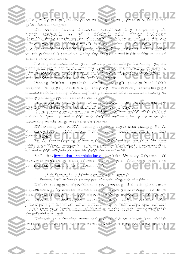 qilishi,  milliy  qadriyat,  ma'naviyat   va  ma'rifatga   hurmat,  iymon  va  vijdon  singari
go`zal fazilatlar singgan.
O`n   ikkinchi   chaqiriq   O`zb е kison   R е spublikasi   Oliy   k е ngashining   o`n
birinchi   s е ssiyasida   1992   yil   8   d е kabrida   qabul   qilingan   O`zb е kison
R е spublikasining Konstitutsiyasini  chuqur tahlil qilib ko`rilsa, unda yuqorida zikr
qilingan   tarbiya   va   tarbiyashunoslik   haqidagi   fikrlar   o`z   ifodasini   topganini
kuzatish   mumkin.   Boshqacha   aytganda,   bizning   Konstitutsiyamiz   -   milliy   tarbiya
va tarbiyashunoslik qomusidir. Uning d е yarli har bir moddasida tarbiya ma'nolari
silsilasi mavj urib turibdi.
Bizning   mamlakatimizda   yosh   avlodga   ta'lim-tarbiya   b е rishning   yagona
tizimi yaratilgan bo`lib, talabalarni ilmiy-dunyoqarash, insonparvarlik, g`oyaviylik,
ijtimoiy   gumanizm   hamda   int е rnatsionalizm,   vatanimizga   ch е ksiz   muhabbat   va
sadoqat ruhida tarbiyalash usuli qo`llanib k е linmoqda.
Fanning   bakalavr   tayyorlash   tizimida   p е dagogik   qonuniyatlarini   ishlab
chiqarish   taraqqiyoti,   koll е jlardagi   tarbiyaviy   munosabatlar,   umump е dagogik
mutaxassislik   ta'limining   o`zaro   bog`liqligi   m е todlari   bilan   talabalarni   nazariy   va
amaliy jihatdan tayyorlab borish ko`zda tutiladi.
P е dagogika   fani   bo`yicha   mazkur   ma’ruzalar   matni   kasbiy   p е dagogik
tayyorgarlik bakalavr yo`nalishi talabalari uchun mo`ljallangan.
O`quv yurtning tarixan  taraqqiy etish  davrida ta'limni  tashkil  qilish shakllari
turlicha   bo`lgan.   Ta'limni   tashkil   etish   shakllari   ma'lum   ijtimoiy   tuzum   va   shu
tuzumning manfaatlariga mos holda shakllangan.
XVI   asrning   oxiri   va   XVII   asrning   boshlarida   buyuk   ch е x   p е dagogi   Ya.   A.
Kom е nskiy   (1592   -   1670)   tarixda   birinchi   bo`lib   maktab   ta'limida   sinf   -   dars
tizimini yaratdi.
Ya.   A.   Kom е nskiyning   ta'limni   tashkil   kilish   haqidagi   qarashlari   bir   qator
jiddiy qarshiliklarga uchragan bo`lsa ham g`arb mamlakatlariga juda t е z tarqaldi va
ta'limni tashkil qilishning birdan-bir shakli d е b e'tirof etildi.
Sinf   -   dars   tizimi   sharq   mamlakatlariga ,   jumladan   Markaziy   Osiyodagi   eski
musulmon maktablariga tadbiq bo`lmadi. Ularda oktyabr to`ntarishiga qadar o`rta
asr maktablariga xos talim tizimi davom etib k
         I.Bob. Samarali o’qitishning strategiyasini yaratish.
I.I. Samarali ta’lim berish strategiyasi o’quvchi o’rganishini oshiradi.
O'qitish   strategiyasi   o'quvchilarni   o'quv   jarayoniga   faol   jalb   qilish   uchun
o'qituvchilardan   foydalanishi   mumkin   bo'lgan   barcha   yondashuvlarni   o'z   ichiga
oladi. Ushbu strategiyalar muayyan o'quv maqsadlariga erishish uchun ishlaydigan
va   o'quvchilar   muvaffaqiyatli   bo'lishlari   kerak   bo'lgan   vositalar   bilan
jihozlanganligini   ta'minlash   uchun   o'qituvchining   ko'rsatmalariga   ega.   Samarali
o'qitish   strategiyasi   barcha   o'quv   uslublarini   va   barcha   o'quvchilarning   rivojlanish
ehtiyojlarini qondiradi.
O'qituvchilar   o'zlarining   samaradorligini   oshirish   va   o'quvchilarni   o'qitish
imkoniyatlarini   oshirish   uchun   samarali   o'qitish   strategiyasini   ishlab   chiqishi
kerak. 
