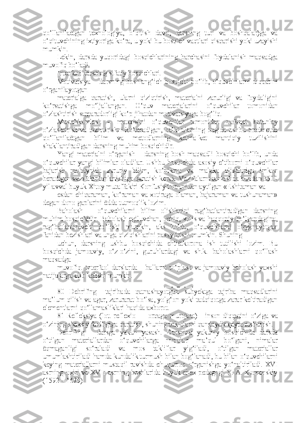 q о ‘llanilaëtgan   texnologiya,   о ‘qitish   davri,   darsning   turi   va   boshqalar)ga   va
о ‘qituvchining ixtiyoriga k о ‘ra, u yoki bu bosqich vaqtlari qisqarishi yoki uzayishi
mumkin.
Lekin,   darsda   yuqoridagi   bosqichlarining   barchasini   foydalanish   maqsadga
muvofiq b о ‘ladi.
Interfaol darsning sifatiy bosqichlari.
Motivatsiya   –   darsning  boshlang‘ich   bosqichi   b о ‘lib,   о ‘quvchilarni   diqqatini
о ‘rganilayotgan
materialga   qaratish,   ularni   qiziqtirish,   materialni   zarurligi   va   foydaligini
k о ‘rsatishga   m о ‘ljallangan.   О ‘quv   materialarini   о ‘quvchilar   tomonidan
о ‘zlashtirish samaradorligi k о ‘p jihatdan motivatsiyaga bog‘liq.
Mustahkamlash   –   materialni   о ‘quvchilar   tomonidan   nafaqat   butunlay
о ‘zlashtirish va qiziqtirishni  k о ‘taradigan, balki ularning ongida ushbu predmetda
q о ‘llanilaëtgan   bilim   va   metodlarning   ketma-ket   mantiqiy   tuzilishini
shakllantiradigan darsning muhim bosqichidir.
Yangi   materialni   о ‘rganish   –   darsning   bosh   maqsadli   bosqichi   b о ‘lib,   unda
о ‘quvchilar   yangi   bilimlar   oladilar.  Ushbu   bosqichda   asosiy   e’tiborni   о ‘quvchilar
bajarish   mobaynida   zaruriy   bilim,   k о ‘nikma   va   malaka   olishlariga   imkon
beradigan vazifalar tanlanishiga qaratish kerak. Vazifalarni tanlashda bundan 3500
yil avval buyuk Xitoy mutaffakiri Konfusiy tomonidan aytilgan «Eshitaman va
esdan chiqaraman, k о ‘raman va xotiraga olaman, bajaraman va tushunaman»
degan dono gaplarini ëdda tutmoqlik lozim.
Baholash   –   о ‘quvchilarni   bilim   olishlarini   rag‘batlantiradigan   darsning
muhim bosqichidir. Baholash egiluvchan, ochiq, xolis va haqqoniy b о ‘lgandagina,
rag‘batlantiruvchi   b о ‘lishi   mumkin,   aks   holda,   о ‘quvchilarni   о ‘rganayotgan
fanidan bezishlari va unga qiziqishlarini pasaytirishi mumkin. Shuning
uchun,   darsning   ushbu   bosqichida   ehtiëtkorona   ish   tutilishi   lozim.   Bu
bosqichda   jamoaviy,   о ‘z- о ‘zini,   guruhlardagi   va   sh.k.   baholashlarni   q о ‘llash
maqsadga
muvofiq. Interfaol darslarda – ballarni t о ‘plash va jamoaviy baholash yaxshi
natijalarga olib kelishi mumkin.
_______________________________________________
80   Debrifing   –tajribada   qatnashayotgan   subyektga   tajriba   maqsadlarini
ma’lum qilish va agar,   zarurarat b о ‘lsa, yolg‘on yoki tadqiqotga zarar keltiradigan
elementlarni q о ‘llamasliklari haqida axborot.
81   Refl е ksiya   (lot.   reflexio   —   orqaga   murojaat)   -   inson   diqqatini   о ‘ziga   va
о ‘zining shaxsiy faolligiga qaratish, shuningdek ularni qandaydir qayta tushunish.
Debrifing   –   darsga   yakun   yasash.   Darsning   yakuniy   bosqichida   darsda
о ‘tilgan   materiallardan   о ‘quvchilarga   nimalari   ma’qul   b о ‘lgani,   nimalar
ëqmaganligi   s о ‘raladi   va   mos   takliflar   yig‘iladi,   о ‘tilgan   materiallar
umumlashtiriladi hamda kundalik turmush bilan bog‘lanadi, bu bilan  о ‘quvchilarni
keying   materiallarni   mustaqil   ravishda   chuqurroq   о ‘rganishga   y о ‘naltiriladi.   XVI
asrning oxiri  va XVII asrning boshlarida buyuk chex pedagogi Y. A. Komenskiy
(1592—1670) 