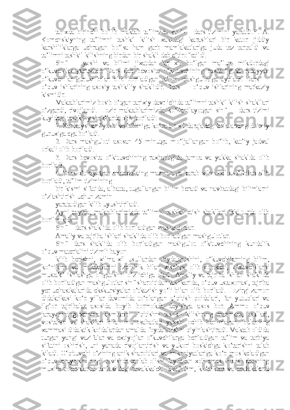 tarixda   birinchi   b о ‘lib   maktab   ta’limida   sinf   —   dars   tizimini   yaratdi.Y.   A.
Komenskiyning   ta’limni   tashkil   kilish   xakidagi   karashlari   bir   kator   jiddiy
karshiliklarga   uchragan   b о ‘lsa   ham   garb   mamlakatlariga   juda   tez   tarqaldi   va
ta’limni tashkil kilishning birdan-bir shakli deb e’tirof etildi.
Sinf   —   yoshi   va   bilimi   jixatdan   bir   xil   b о ‘lgan   ma’lum   mikdordagi
о ‘kuvchilar   guruxidir.   Dars   deb   bevosita   о ‘kituvchining   raxbarligida   muayyan
о ‘kuvchilar   guruxi   bilan   olib   boriladigan   ta’lim   mashgulotiga   aytiladi.   Dars   —
о ‘quv   ishlarining   asosiy   tashkiliy   shaklidir.   Dars   —   о ‘quv   ishlarining   markaziy
kismidir.
Maktablarimiz bosib  о ‘tgan tarixiy davr ichida ta’limni tashkil kilish shakllari
о ‘zgardi,   rivojlandi.   Hozir   maktablarimizda   k о ‘llanilayotgan   sinf   —   dars   tizimi
kuyidagi tashkiliy shakllarda olib boriladi:
1. Xar kaysi sinf yoshi va bilimiga k о ‘ra bir xil darajadagi bolalarning doimiy
guruxiga ega b о ‘ladi.
2.   Dars   mashguloti   asosan   45   minutga   m о ‘ljallangan   b о ‘lib,   kat’iy   jadval
orkali olib boriladi.
3.   Dars   bevosita   о ‘kituvchining   raxbarligida   jamoa   va   yakka   shaklda   olib
boriladi.
4. Dars   о ‘tilayotgan materialning mazmuniga karab xilma-xil usul bilan olib
boriladi, ta’lim tizimining
bir   kismi   sifatida,   albatta,   tugallangan   bilim   beradi   va   navbatdagi   bilimlarni
о ‘zlashtirish uchun zamin
yaratadigan kilib uyushtiriladi.
Ayni   paytda,   maktablarimizda   ta’limni   tashkil   etish   shakllari   ikki   turda   olib
borilmoqda.
Sinf— dars shaklida olib boriladigan mashgulotlar.
Amaliy va tajriba ishlari shaklida olib boriladigan mashgulotlar.
Sinf—dars   shaklida   olib   boriladigan   mashgulot   о ‘kituvchining   kundalik
о ‘quv materialini tizimli bayon
kilib   berishni,   xilma-xil   usullardan   foydalanishini,   о ‘kuvchilarning   bilim,
k о ‘nikma   va   malakalarini   izchillik   bilan   xisobga   olib   borishni,   о ‘kuvchilarni
mustakil   ishlashga   о ‘rgatishni   о ‘z  ichiga   oladi.  Amaliy   va  tajriba   ishlari   shaklida
olib boriladigan mashgulotlar sinf sharoitidan tashkarida,  о ‘quv ustaxonasi, tajriba
yer uchastkalarida ekskursiyalar   о ‘tkazish y о ‘li bilan olib boriladi. Hozirgi zamon
didaktikasi   k о ‘p   yillar   davomida   t о ‘plangan   о ‘qitish   qoidalari,   fan   yutuqlari   va
ilg’or   tajribalar   asosida   boyib   bormokda   deyishga   asos   bor.   Ammo   о ‘quv
jarayonining   xamma   kismlarini   о ‘qitishni   tashkil   kilishning   mazmuni,   usullari,
vositalari   va   shakllari   bilan   munosabatlari   yaxshi   ochib   berilmagan.   Bularning
xammasi didaktik koidalardan amalda foydalanishni qiyinlashtiradi. Maktab oldida
turgan   yangi   vazifalar   va   extiyojlar   о ‘kuvchilarga   beriladigan   ta’lim   va   tarbiya
sifatini   oshirish,   uni   yanada   rivojlantirish   va   yukori   boskichga   k о ‘tarishni   talab
kiladi.   О ‘qituvchi   о ‘zining anik sharoitlari va imkoniyatlariga k о ‘p mos keladigan
о ‘quv jarayonini ongli ravishda tanlab olishi foydadan xoli emas. Bu ish darsning
muxim   tomonlarini   tanlashdagi   tavakkalchilikka,bilim,   k о ‘nikma   va   malakalarni 