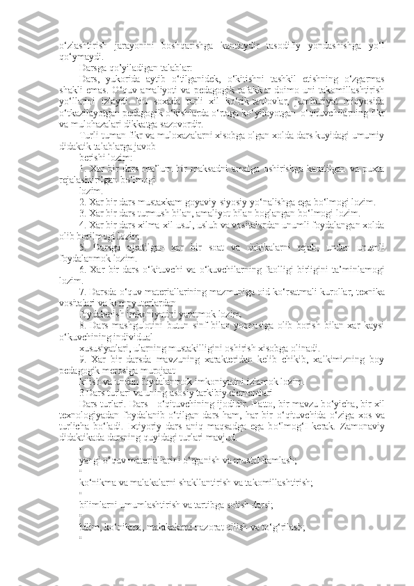 о ‘zlashtirish   jarayonini   boshqarishga   kandaydir   tasodifiy   yondashishga   y о ‘l
q о ‘ymaydi.
Darsga qo’yiladigan talablar:
Dars,   yukorida   aytib   о ‘tilganidek,   о ‘kitishni   tashkil   etishning   о ‘zgarmas
shakli   emas.   О ‘quv   amaliyoti   va   pedagogik   tafakkur   doimo   uni   takomillashtirish
y о ‘llarini   izlaydi.   Bu   soxada   turli   xil   k о ‘rik-tanlovlar,   jumhuriyat   miqyosida
о ‘tkazilayotgan pedagogik  о ‘kishlarda  о ‘rtaga k о ‘yilayotgan   о ‘qituvchilarning fikr
va mulohazalari dikkatga sazovordir.
Turli-tuman fikr va muloxazalarni xisobga olgan xolda dars kuyidagi umumiy
didaktik talablarga javob
berishi lozim:
1.   Xar   bir   dars   ma’lum   bir   maksadni   amalga   oshirishga   karatilgan   va   puxta
rejalashtirilgan b о ‘lmogi
lozim.
2. Xar bir dars mustaxkam goyaviy-siyosiy y о ‘nalishga ega b о ‘lmogi lozim.
3. Xar bir dars turmush bilan, amaliyot bilan boglangan b о ‘lmogi lozim.
4. Xar bir dars xilma-xil usul, uslub va vositalardan unumli foydalangan xolda
olib borilmogi lozim.
5.   Darsga   ajratilgan   xar   bir   soat   va   dakikalarni   tejab,   undan   unumli
foydalanmok lozim.
6.   Xar   bir   dars   о ‘kituvchi   va   о ‘kuvchilarning   faolligi   birligini   ta’minlamogi
lozim.
7. Darsda  о ‘quv materiallarining mazmuniga oid k о ‘rsatmali kurollar, texnika
vositalari va kompyuterlardan
foydalanish imkoniyatini yaratmok lozim.
8.   Dars   mashgulotini   butun   sinf   bilan   yoppasiga   olib   borish   bilan   xar   kaysi
о ‘kuvchining individual
xususiyatlari, ularning mustakilligini oshirish xisobga olinadi.
9.   Xar   bir   darsda   mavzuning   xarakteridan   kelib   chikib,   xalkimizning   boy
pedagogik merosiga murojaat
kilish va undan foydalanmok imkoniyatini izlamok lozim.
3 Dars turlari va uning asosiy tarkibiy elementlari
Dars turlari. Dars -   о ‘qituvchining ijodidir. Hatto, bir mavzu b о ‘yicha, bir xil
texnologiyadan   foydalanib   о ‘tilgan   dars   ham,   har   bir   о ‘qituvchida   о ‘ziga   xos   va
turlicha   b о ‘ladi.   Ixtiyoriy   dars   aniq   maqsadga   ega   b о ‘lmog‘I   kerak.   Zamonaviy
didaktikada darsning quyidagi turlari mavjud.
•
yangi  о ‘quv materiallarini  о ‘rganish va mustahkamlash;
•
k о ‘nikma va malakalarni shakllantirish va takomillashtirish;
•
bilimlarni umumlashtirish va tartibga solish darsi;
•
bilim, k о ‘nikma, malakalarni nazorat qilish va t о ‘g‘rilash;
• 