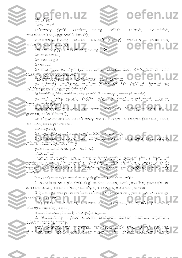 birlashgan.
Dars turlari:
an’anaviy   (yoki   standart,   uning   tuzilishi:   so’rash,   tushuntirish,
mustahkamlash, uyga vazifa berish),
zamonaviy   (uning   tuzilishi:   didaktik   (asosiy),   mantiqiy   -   psixologik,
motivlangan va uslubiy);
noan’anaviy (yoki nostandart), uning turlari:
➢  muammoli;
➢  texnologik;
➢  virtual;
➢   musobaqa   va   o’yin   (tanlov,   turnir,   estafeta,   duel,   KVN,   tadbirli,   rolli
(rassom, loyihachi, bezatuvchi,
muharrir, rejisser va hokazo), krossvord, viktorina);
➢   ijtimoiy   amaliyotga   ma’lum   bo’lmagan   ish   shakllari,   janrlari   va
uslublariga asoslangan (tadqiq etish,
ixtirochilik, birlamchi manbalar tahlili, intervyu, reportaj, taqriz);
➢   muloqotning   og’zaki   shaklini   eslatuvchi   (matbuot   anjumani,   auksion,
benefis, miting, vaqti
chegaralangan   munozara,   panorama,   teleko’prik,   bildirgi,   muloqot,   «jonli
gazeta», og’zaki jurnal);
➢   o’quv   materialini   noan’anaviy   tashkil   etishga   asoslangan   (donolik,   ochiq
tan olish, «dublyor harakat
boshlaydi»);
➢  hayoliylashgan (ertak, sovg’a, XXI asr darslari);
➢   muassasa   va   tashkilotlar   faoliyatiga   o’xshash   asoslangan   (sud,   tergov,
tribunal, patent byurosi, ilmiy
yoki muharrirlik kengashi va h.k.).
Dars turlari .
Dastlab   о ‘qituvchi   darsda   nima   qilishini   m о ‘ljallayotganligini,   s о ‘ngra   uni
qanday va qaysi usul   bilan amalga oshirishini aniqlab olishi kerak. Dars tuzilishida
maqsad   va   о ‘rganilayotgan   materialning   mazmuni   aniqlanadi   va   bir   tizimda
quriladi.
Nostandart darslar qatoriga quyidagilarni kiritish mumkin:
1. Musobaqa va  о ‘yin shaklidagi darslar: tanlov, turnir, estafeta, quvnoqlar va
zukkolar klubi, tadbirli  о ‘yin, rolli  о ‘yin, krossvord, viktorina, karusel.
2. Ijtimoiy amaliyotda ma’lum b о ‘lmagan ish shakllari, janrlari va uslublariga
asoslangan darslar:
tadqiq   etish,   ixtirochilik,   birlamchi   manbalar   tahlili,   sharh,   «Aqliy   hujum»,
intervyu, reportaj, taqriz,
Broun harakati, holat (pozitsiya)ni egalla.
3.   Muloqotning   og‘zaki   shaklini   eslatuvchi   darslar:   matbuot   anjumani,
auksion, benefis, miting,
vaqti   chegaralangan   munozara,   panorama,   telek о ‘prik,   bildirgi,   muloqat,
«jonli   gazeta»,   og‘zaki   jurnal,   tugatilmagan   jumla,   debatlar,   akvarium,   iskanja 