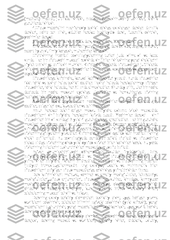 (matbuot)   metodi,   juftlikda   ishlash,   rotatsion   (almashinuvchi)   uchliklar,   kichik
guruhlarda ishlash.
4. О ‘quv   materialini   noan’anaviy   tashkil   etishga   asoslangan   darslar:   donolik
darslari,   ochiq   tan   olish,   «dubler   harakat   boshlaydi»   darsi,   fuqarolik   eshitish,
yechimlar daraxti.
5. Hayoliylashgan darslar: ertak dars, sovg‘a dars, XXI asr darsi.
6. Muassasa va tashkilotlar faoliyatiga  о ‘xshash darslar: sud, tergov, tribunal,
patent byurosi, ilmiy kengash, muharrirlar kengashi.
О ‘qitishning   interfaol   texnologiyalarining   turlari   juda   xilma-xil   va   katta
sonda. Har bir  о ‘qituvchi mustaqil ravishda sinf bilan ishlashning yangi shakllarini
о ‘ylab topishi va q о ‘llashi mumkin. K о ‘pincha darslarda   о ‘qituvchilar juftliklarda
ishlashni tanlaydilar. Bunda  о ‘quvchilar bir – birlarga savol berish va ularga javob
qaytarishni  о ‘rganadilar.
О ‘quvchilarga k о ‘pincha, karusel kabi ishlash turi yoqadi. Bunda  о ‘quvchilar
ikki: ichki va tashqi halqa tashkil etadilar. Tashqi halqada harakatlanmay   о ‘tirgan
о ‘quvchilar, ichki halqada, har 30 onda almashadilar. Shunday qilib, ular bir necha
daqiqada   bir   necha   mavzuni   aytishga   ulguradilar   va   hamsuhbatiga   о ‘zining
haqligini ishontirishga harakat qiladilar.
Akvarium   texnologiyasida   bir   necha   о ‘quvchilar   vaziyatni   doirada   ijro
etadilar, qolganlari esa, kuzatadilar va tahlil etadilar.
Broun   harakati   taklif   etilgan   mavzu   b о ‘yicha   axborot   izlash   maqsadida
o‘quvchilarni   sinf   b о ‘yicha   harakatini   k о ‘zda   tutadi.   Yechimlar   daraxti   –   sinf
о ‘quvchilari bir xil sondagi 3 yoki 4 guruhchalarga ajratiladilar. Har bir guruhcha
masalani   muhokama   etadi   va   о ‘zlarining   «daraxti»da   (vatman   varog‘ida)   yozadi,
s о ‘ngra   guruhchalar   joylarini   о ‘zgartiradilar   va   q о ‘shnilarining   “daraxt”lariga
о ‘zlarining g‘oyalarini yozadilar. K о ‘pincha, «Holatni egalla» kabi interfaollikning
shakli   q о ‘llaniladi.   Bu   texnologiyada   qandaydir   ta’kid   о ‘qiladi   va   о ‘quvchilar
plakat oldiga  о ‘zlarining «ha» yoki «y о ‘q» s о ‘zlari bilan kelishlari kerak. Bu yerda
о ‘zlarining holatlarini tushuntirishlari maqsadga muvofiq b о ‘ladi.
Ba’zan   umumlashtiriluvchi   «Sham»   kabi   usuldan   foydalaniladi.   Doira
b о ‘yicha   yoqilgan   sham   uzatiladi   va   har   bir   о ‘quvchi   о ‘qitishning   turli
y о ‘nalishlari b о ‘yicha fikrlarini bildiradilar.    О ‘qituvchi va   о ‘quvchining interfaol
ijodiyoti   bitmas-tugallanmasdir.   Eng   asosiysi,   ustalik   va   mohironalik   bilan
о ‘quvchilarni q о ‘yilgan  о ‘quv maqsadlariga erishishga y о ‘naltirishdan iborat.
Dars   ko’rinishlari:   ma’ruza,   seminar   va   amaliy   mashg’ulotlar,   laboratoriya
mashg’ulotlari,   o’quv   anjumanlari,   o’quv-seminar,   suhbat,   kinodars,   kompyuter
mashg’ulotlari,   mashqlar,   maslahatlar,   ekskursiya,   ekspedisiya,   o’quv   ishlab
chiqarish   va   pedagogik   amaliyoti,   kurs,   loyiha   va   bitiruv   malakaviy   ishlari,
talabalarning mustaqil tahsili va hokazo.
Darsning   asosiy   tarkibiy   elementlari:   tashkiliy   qism;   uyga   berilgan   yozma
vazifalarni   tekshirish;   talabalar   bilimini   og’zaki   tekshirish   (yoki   so’rash);   yangi
materiallarni tushuntirish; yangi materiallarni mustahkamlash;  uyga vazifa berish;
darsni uyushqoqlik bilan yakunlash.
Dars   tahlilining   asosiy   tarkibiy   qismlari:   o’qituvchining   darsga   tayyorgarlik
darajasi,   darsning   maqsad   va   vazifalari,   tashkiliy   ishlar,   didaktik,   uslubiy, 