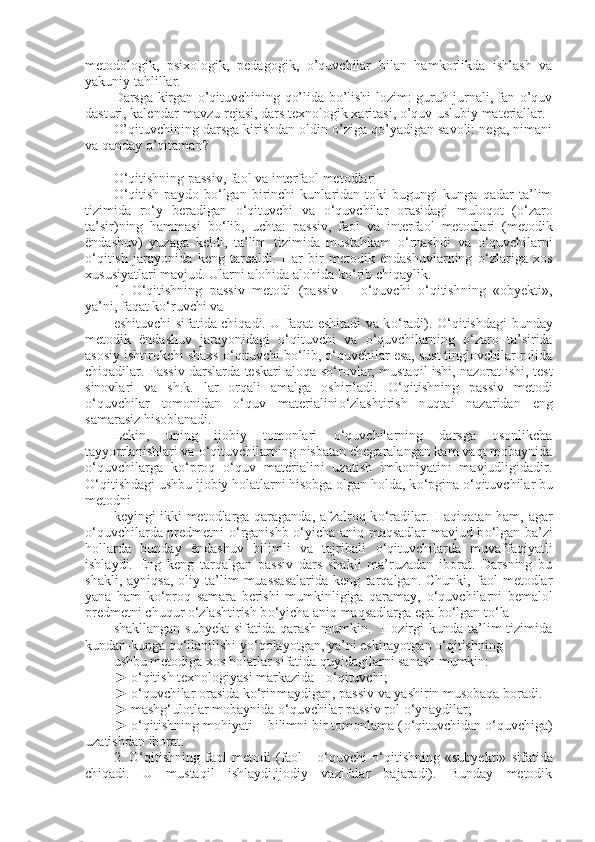 metodologik,   psixologik,   pedagogik,   o’quvchilar   bilan   hamkorlikda   ishlash   va
yakuniy tahlillar.
Darsga kirgan o’qituvchining qo’lida bo’lishi lozim: guruh jurnali, fan o’quv
dasturi, kalendar-mavzu rejasi, dars texnologik xaritasi, o’quv-uslubiy materiallar.
O’qituvchining darsga kirishdan oldin o’ziga qo’yadigan savoli: nega, nimani
va qanday o’qitaman?
О ‘qitishning passiv, faol va interfaol metodlari
О ‘qitish   paydo   b о ‘lgan   birinchi   kunlaridan   toki   bugungi   kunga   qadar   ta’lim
tizimida   r о ‘y   beradigan   о ‘qituvchi   va   о ‘quvchilar   orasidagi   muloqot   ( о ‘zaro
ta’sir)ning   hammasi   b о ‘lib,   uchta:   passiv,   faol   va   interfaol   metodlari   (metodik
ëndashuv)   yuzaga   keldi,   ta’lim   tizimida   mustahkam   о ‘rnashdi   va   о ‘quvchilarni
о ‘qitish   jarayonida   keng   tarqaldi.   Har   bir   metodik   ëndashuvlarning   о ‘zlariga   xos
xususiyatlari mavjud. Ularni alohida alohida k о ‘rib chiqaylik.
1 .   О ‘qitishning   passiv   metodi   (passiv   –   о ‘quvchi   о ‘qitishning   «obyekti»,
ya’ni, faqat k о ‘ruvchi va
eshituvchi sifatida chiqadi. U faqat eshitadi va k о ‘radi).   О ‘qitishdagi bunday
metodik   ëndashuv   jarayonidagi   о ‘qituvchi   va   о ‘quvchilarning   о ‘zaro   ta’sirida
asosiy ishtirokchi shaxs  о ‘qituvchi b о ‘lib,  о ‘quvchilar esa, sust tinglovchilar rolida
chiqadilar. Passiv darslarda teskari aloqa s о ‘rovlar, mustaqil ishi, nazorat ishi, test
sinovlari   va   sh.k.   lar   orqali   amalga   oshiriladi.   О ‘qitishning   passiv   metodi
o‘quvchilar   tomonidan   о ‘quv   materialini о ‘zlashtirish   nuqtai   nazaridan   eng
samarasiz hisoblanadi.
Lekin,   uning   ijobiy   tomonlari   о ‘quvchilarning   darsga   osonlikcha
tayyorrlanishlari va  о ‘qituvchilarning nisbatan chegaralangan kam vaqt mobaynida
о ‘quvchilarga   k о ‘proq   о ‘quv   materialini   uzatish   imkoniyatini   mavjudligidadir.
О ‘qitishdagi ushbu ijobiy holatlarni hisobga olgan holda, k о ‘pgina  о ‘qituvchilar bu
metodni
keyingi ikki metodlarga qaraganda, afzalroq k о ‘radilar. Haqiqatan ham, agar
о ‘quvchilarda predmetni   о ‘rganishb   о ‘yicha aniq maqsadlar mavjud b о ‘lgan ba’zi
hollarda   bunday   ëndashuv   bilimli   va   tajribali   о ‘qituvchilarda   muvaffaqiyatli
ishlaydi.   Eng   keng   tarqalgan   passiv   dars   shakli   ma’ruzadan   iborat.   Darsning   bu
shakli,   ayniqsa,   oliy  ta’lim   muassasalarida   keng   tarqalgan.   Chunki,  faol   metodlar
yana   ham   k о ‘proq   samara   berishi   mumkinligiga   qaramay,   о ‘quvchilarni   bemalol
predmetni chuqur  о ‘zlashtirish b о ‘yicha aniq maqsadlarga ega b о ‘lgan t о ‘la
shakllangan  subyekt  sifatida  qarash  mumkin.    Hozirgi   kunda ta’lim  tizimida
kundan-kunga q о ‘llanilishi y о ‘qolayotgan, ya’ni eskirayotgan  о ‘qitishning
ushbu metodiga xos holatlar sifatida quyidagilarni sanash mumkin:
►  о ‘qitish texnologiyasi markazida -  о ‘qituvchi;
►  о ‘quvchilar orasida k о ‘rinmaydigan, passiv va yashirin musobaqa boradi.
► mashg‘ulotlar mobaynida  о ‘quvchilar passiv rol  о ‘ynaydilar;
►  о ‘qitishning mohiyati – bilimni bir tomonlama ( о ‘qituvchidan  о ‘quvchiga)
uzatishdan iborat.
2.   О ‘qitishning   faol   metodi   (faol   -   о ‘quvchi   о ‘qitishning   «subyekti»   sifatida
chiqadi.   U   mustaqil   ishlaydi,ijodiy   vazifalar   bajaradi).   Bunday   metodik 