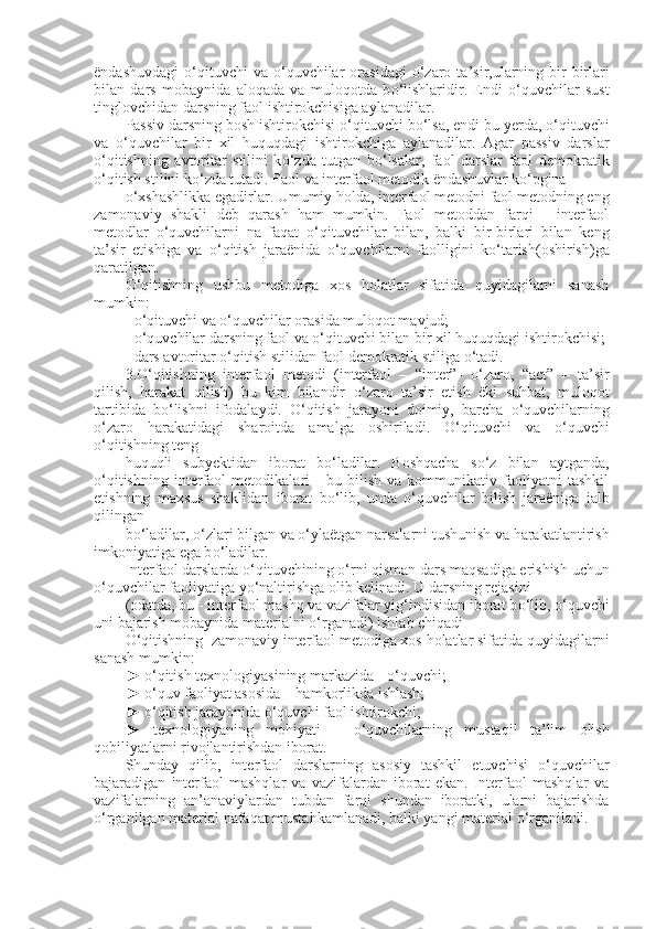 ëndashuvdagi   о ‘qituvchi  va   о ‘quvchilar  orasidagi   о ‘zaro  ta’sir,ularning  bir-birlari
bilan   dars   mobaynida   aloqada   va   muloqotda   b о ‘lishlaridir.   Endi   о ‘quvchilar   sust
tinglovchidan darsning faol ishtirokchisiga aylanadilar.
Passiv darsning bosh ishtirokchisi  о ‘qituvchi b о ‘lsa, endi bu yerda,  о ‘qituvchi
va   о ‘quvchilar   bir   xil   huquqdagi   ishtirokchiga   aylanadilar.   Agar   passiv   darslar
о ‘qitishning   avtoritar   stilini   k о ‘zda   tutgan   b о ‘lsalar,   faol   darslar   faol   demokratik
о ‘qitish stilini k о ‘zda tutadi. Faol va interfaol metodik ëndashuvlar k о ‘pgina
о ‘xshashlikka egadirlar. Umumiy holda, interfaol metodni faol metodning eng
zamonaviy   shakli   deb   qarash   ham   mumkin.   Faol   metoddan   farqi   -   interfaol
metodlar   о ‘quvchilarni   na   faqat   о ‘qituvchilar   bilan,   balki   bir-birlari   bilan   keng
ta’sir   etishiga   va   о ‘qitish   jaraënida   о ‘quvchilarni   faolligini   k о ‘tarish(oshirish)ga
qaratilgan.
О ‘qitishning   ushbu   metodiga   xos   holatlar   sifatida   quyidagilarni   sanash
mumkin:
-  о ‘qituvchi va  о ‘quvchilar orasida muloqot mavjud;
-  о ‘quvchilar darsning faol va  о ‘qituvchi bilan bir xil huquqdagi ishtirokchisi;
- dars avtoritar  о ‘qitish stilidan faol demokratik stiliga  о ‘tadi.
3. О ‘qitishning   interfaol   metodi   (interfaol   –   “inter”-   о ‘zaro,   “act”   –   ta’sir
qilish,   harakat   qilish)   bu   kim   bilandir   о ‘zaro   ta’sir   etish   ëki   suhbat,   muloqot
tartibida   b о ‘lishni   ifodalaydi.   О ‘qitish   jarayoni   doimiy,   barcha   о ‘quvchilarning
о ‘zaro   harakatidagi   sharoitda   amalga   oshiriladi.   О ‘qituvchi   va   о ‘quvchi
о ‘qitishning teng
huquqli   subyektidan   iborat   b о ‘ladilar.   Boshqacha   s о ‘z   bilan   aytganda,
о ‘qitishning   interfaol   metodikalari   -   bu   bilish   va   kommunikativ   faoliyatni   tashkil
etishning   maxsus   shaklidan   iborat   b о ‘lib,   unda   о ‘quvchilar   bilish   jaraëniga   jalb
qilingan
b о ‘ladilar,  о ‘zlari bilgan va  о ‘ylaëtgan narsalarni tushunish va harakatlantirish
imkoniyatiga ega b о ‘ladilar.
Interfaol darslarda  о ‘qituvchining  о ‘rni qisman dars maqsadiga erishish uchun
о ‘quvchilar faoliyatiga y о ‘naltirishga olib kelinadi. U darsning rejasini
(odatda, bu - interfaol mashq va vazifalar yig‘indisidan iborat b о ‘lib,  о ‘quvchi
uni bajarish mobaynida materialni  о ‘rganadi) ishlab chiqadi 
О ‘qitishning  zamonaviy interfaol metodiga xos holatlar sifatida quyidagilarni
sanash mumkin:
►  о ‘qitish texnologiyasining markazida -  о ‘quvchi;
►  о ‘quv faoliyat asosida – hamkorlikda ishlash;
►  о ‘qitish jarayonida  о ‘quvchi faol ishtirokchi;
►   texnologiyaning   mohiyati   –   о ‘quvchilarning   mustaqil   ta’lim   olish
qobiliyatlarni rivojlantirishdan iborat.
Shunday   qilib,   interfaol   darslarning   asosiy   tashkil   etuvchisi   о ‘quvchilar
bajaradigan   interfaol   mashqlar   va   vazifalardan   iborat   ekan.   Interfaol   mashqlar   va
vazifalarning   an’anaviylardan   tubdan   farqi   shundan   iboratki,   ularni   bajarishda
о ‘rganilgan material nafaqat mustahkamlanadi, balki yangi material  о ‘rganiladi. 