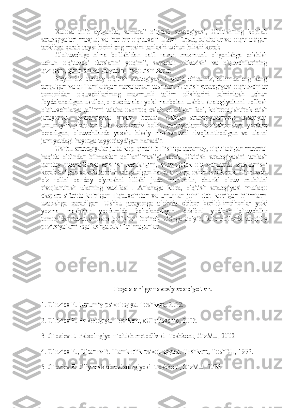 Xulosa   qilib   aytganda,   samarali   o’qitish   strategiyasi,   O'qitishning   ko'plab
strategiyalari   mavjud   va   har   bir   o'qituvchi   ularni   fursat,   talabalar   va   o'qitiladigan
tarkibga qarab qaysi birini eng mosini tanlashi uchun bilishi kerak.
O'qituvchiga   nima   bo'lishidan   qat'i   nazar,   mazmunli   o'rganishga   erishish
uchun   o'qituvchi   darslarini   yoqimli,   samarali   o'tkazishi   va   o'quvchilarining
qiziqishi, qiziqishi va g'ayratini uyg'otishi zarur.
Keyin   biz   qanday   o'qitish   strategiyasini   ko'rib   chiqamiz,   ta'limda   eng   keng
tarqalgan va qo'llaniladigan narsalardan tashqari. O'qitish strategiyasi   o'qituvchilar
tomonidan   o'quvchilarining   mazmunli   ta'lim   olishlarini   ta'minlash   uchun
foydalanadigan usullar, protseduralar yoki manbalar. Ushbu strategiyalarni qo'llash
o'qituvchilarga ta'limni talaba osonroq eslab qoladigan faol, ko'proq ishtirok etish
jarayoniga   aylantirishga   imkon   beradi.   Ushbu   strategiyalarning   aksariyati
umumiylik   jihatidan   juda   kooperativ   bo'lib,   qadriyatlarni   o'zlashtirishga   yordam
beradigan,   o'quvchilarda   yaxshi   hissiy   moslashuvni   rivojlantiradigan   va   ularni
jamiyatdagi hayotga tayyorlaydigan narsadir. 
Ushbu strategiyalar juda ko'p qirrali bo'lishiga qaramay, o'qitiladigan material
haqida   oldindan   bilmasdan   qo'llanilmasligi   kerak.   O'qitish   strategiyasini   tanlash
qanday   maqsadlarga   erishish   kerakligini,   shuningdek   o'quvchilarda   shakllanishi
kerak bo'lgan vakolatlarni hisobga olgan holda amalga oshirilishi kerak. O'qituvchi
o'z   rolini   qanday   o'ynashni   bilishi   juda   muhimdir,   chunki   o'quv   muhitini
rivojlantirish   ularning   vazifasi   .   An'anaga   ko'ra,   o'qitish   strategiyasi   mutlaqo
ekspert   sifatida   ko'rilgan   o'qituvchidan   va   umuman   johil   deb   ko'rilgan   bilimlarni
uzatishga   qaratilgan.   Ushbu   jarayonga   alohida   e'tibor   berildi   imtihonlar   yoki
yozma   mashqlar   yordamida   baholanadigan   tarkibni   yodlash   o'qituvchilar
tomonidan   tuzatish   oson   bo'lishini   birinchi   o'ringa   qo'yib,   ko'p   hollarda   tanqidiy
pozitsiyalarni egallashga taklif qilmaganlar.
Foydalanilgan asosiy adabiyotlar.
1. G`oziеv E. Umumiy psixologiya. Toshkеnt, 2002.
2. G`oziеv E. Psixologiya. Toshkеnt, «O`qituvchi», 2003.
3. G`oziеv E. Psixologiya o`qitish mеtodikasi. Toshkеnt, O`zMU, 2002.
4. G`oziеv E., O`tanov B. Hamkorlik psixologiyasi. Toshkеnt, ToshDU, 1992.
5. G`oziеv E. Oliy maktab psixologiyasi.   Toshkеnt, O`zMU, 2004. 