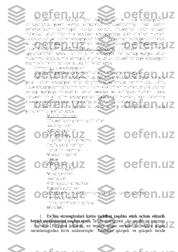 O'qituvchilar   bir-ikkitadan   farqli   ravishda   turli   xil   o'quv   strategiyalarini
qo'llaganlarida   yaxshi   xizmat   ko'rsatishadi.   O’quvchilarning     hech   qachon
zerikmasliklarini   ta'minlaydi.   Bundan   tashqari,   o’quvchilar   o'zlari   tanlagan
individual   uslubi   bilan   mos   keladigan   strategiyalarga   ta'sir   qilishlari   mumkin.
Talabalar   turli   xil   o'qitish   strategiyalari   bilan   o'qitilganidan   bahramand   bo'lishadi
va   ular   ko'proq   vaqtni   olishi   mumkin.   Natijada,   o'qituvchi   ular   foydalanadigan
o'quv   strategiyasini   xizmat   qilayotgan   talabalar   va   o'qitadigan   mazmun   bilan
uyg'unlashtirishi   kerak.   Har   bir   ta'lim   strategiyasi   har   qanday   vaziyat   uchun
mukammal darajada mos kelmaydi, shuning uchun o'qituvchilar qaysi strategiyani
eng mos bo'lishini baholashda usta bo'lishlari kerak.
Ommabop o'quv strategiyalari
Quyidagi ro'yxatda yigirma mashhur ta'lim strategiyasi mavjud.
Ushbu ro'yxat hech qanday ma'noga ega emas. Maktablarda deyarli har kuni
yangi   o'qitish   strategiyasi   ishlab   chiqilmoqda   va   amalga   oshirilmoqda.   Ushbu
o'quv strategiyalarning har biri ham to'liq moslashtirilishi mumkin, chunki ular har
qanday   vaziyatga   moslashish   uchun   tweaked   va   konfigüre   mumkin.   Ikkita
o'qituvchi   bir   xil   ta'lim   strategiyasidan   foydalanishi   mumkin,   lekin   o'zlarining
shaxsiy xohish-istaklari va ehtiyojlariga ko'ra, bu juda boshqacha.
O'qituvchilar   o'zlarini   yaratishda   ushbu   ta'limiy   strategiyalarga   o'z   ijodiy
yo'nalishini qo'yishlari kerak.
 Muqobil baholash   
 O’quvchilar ning ishini tahlil qilish
 Reading o'qish
 Kooperativ ta'lim
 Konferentsiya
 To'g'ridan to'g'ri ko'rsatma
 Grafik tashkilotchilari
 Hands-On Learning
 Mustaqil o'rganish
 Jigsaw
 KWL jadvallari
 O'quv markazlari
 Modellashtirish
 Iskandala sh
 Kichik guruh ko'rsatmasi   
 Strategik guruhlash
 Talabalarning maqsadlarini aniqlash / O'z-o'zidan baholash
 Tematik ko'rsatma
 Think-Pair-Share-ni tanlang
 Word Wall
 
1. Ta'lim   strategiyalari   katta   tarkibni   taqdim   etish   uchun   etkazib
berish mexanizmini taqdim etadi.   Ta'lim strategiyasi - bu qanday va mazmun
-   bu   nima.   Ko'pgina   hollarda,   siz   taqdim   qilgan   narsalar   siz   taqdim   qilgan
narsalaringizdan   ko'ra   muhimroqdir.   Talabalar   qiziqarli   va   qiziqarli   tarzda 