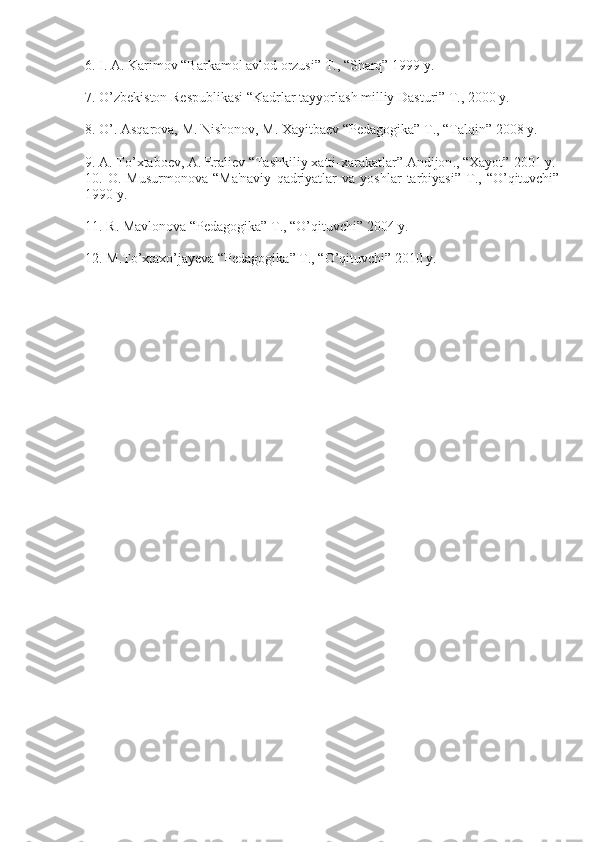 6. I. A. Karimov “Barkamol avlod orzusi” T., “Sharq” 1999 y.
7. O’zbеkiston Rеspublikasi “Kadrlar tayyorlash milliy Dasturi” T., 2000 y.
8. O’. Asqarova, M. Nishonov, M. Xayitbaеv “Pеdagogika” T., “Talqin” 2008 y.
9.  A .  To ’ xtabo е v ,  A .  Erali е v  “ Tashkiliy   xatti - xarakatlar ”  Andijon ., “ Xayot ”  2001 y .
10.  O.   Musurmonova   “Ma'naviy   qadriyatlar   va  yoshlar   tarbiyasi”   T.,   “O’qituvchi”
1990 y.
11.  R .  Mavlonova  “ P е dagogika ”  T ., “ O ’ qituvchi ” 2004  y .
12. M.To’xtaxo’jayeva “Pеdagogika” T., “O’qituvchi” 2010 y. 