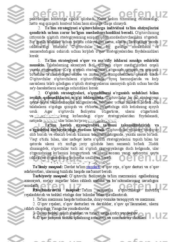 paketlangan   kontentga   egalik   qilishadi.   Katta   taslim   tizimining   etishmasligi,
hatto eng qiziqarli kontent bilan ham aloqaga chiqa olmaydi.
2. Ta'lim   strategiyasi   o'qituvchilarga   individual   ta'lim   ehtiyojlarini
qondirish   uchun   zarur   bo'lgan   moslashuvchanlikni   beradi.   O'qituvchining
ixtiyorida   o'qitish   strategiyasining   aniq   miqdori   moslashuvchanlikni   o'rgatadi.
Bir guruh talabalar uchun yaxshi  ishlaydigan narsa, albatta, boshqasiga  yaxshi
ishlamasligi   mumkin.   O'qituvchilar   har   bir   guruhga   moslashishi   va
samaradorligini   oshirish   uchun   ko'plab   o'quv   strategiyalaridan   foydalanishlari
kerak.
1. Ta'lim   strategiyasi   o'quv   va   ma'rifiy   ishlarni   amalga   oshirishi
mumkin.   Talabalarning   aksariyati   faol,   qiziqarli   o'quv   mashg'ulotlari   orqali
yaxshi   o'rganadilar.   Ko'p   o'qitish   strategiyalari   o'rganish   qiziqarli   va   qiziqarli
bo'lishini   ta'minlaydigan   ushbu   va   xususiyatli   komponentlarni   qamrab   oladi.
O'qituvchilar   o'qituvchilarni   o'qituvchilikda,   oyoq   barmoqlarida   va   ko'p
narsalarni talab qiladigan o'qitish strategiyalarini namoyish qilish uchun barcha
sa'y-harakatlarni amalga oshirishlari kerak.
2. O'qitish   strategiyalari,   o'quvchilarni   o'rganish   uslublari   bilan
zerikib   qolmasliklarini   to'g'ri   ishlatganda.   O'qituvchilar   bir   xil   strategiyani
qayta-qayta   takrorlamoqchi   bo'lganlarida,   talabalar   uchun   zerikarli   bo'ladi.   Bu
talabalarni   o'qishga   qiziqish   va   e'tiborni   yo'qotishiga   olib   kelishning   ajoyib
usuli.   Agar   o'qituvchi   faoliyatni   o'zgartirsa,   ularni   o'zgartiradi
va   o'quvchilarning   keng   ko'lamdagi   o'quv   strategiyalaridan   foydalanadi,
natijada   talabalar   ular bilan ko'proq   aloqada bo'lishadi   .
1. Ta'lim   berish   strategiyalari   ta'limni   takomillashtirish   va
o'rganishni   kuchaytirishga   yordam   beradi.   O'qituvchilar   uzluksiz   tekshiruv
olib borish va etkazib berish tizimini takomillashtirganda, yaxshi narsa bo'ladi.
Vaqt   o'tishi   bilan,   ular   nafaqat   katta   o'qitish   strategiyalarini   topish   bilan   bir
qatorda   ularni   o'z   sinfiga   joriy   qilishda   ham   samarali   bo'ladi.   Xuddi
shuningdek,   o'quvchilar   turli   xil   o'qitish   strategiyalariga   duch   kelganda,   ular
o'rganishning   ko'lamini   kengaytiradi   va   ularni   asosan   yangi   axborotni   qayta
ishlash va o'rganishning bir necha usullarini beradi.
I.II Ta’lim shakllari haqida umumiy tushuncha.
Ta'limiy maqsad:   Davlat ta'lim   standarti , o’quv rеja, o’quv dasturi va o’quv
adabiyotlari, ularning tuzilishi haqida ma'lumot bеrish.
Tarbiyaviy   maqsad:   O’qituvchi   faoliyatida   ta'lim   mazmunini   egallashning
axamiyati,   mе'riy   xujjatlar   bilan   ishlash   malaka   va   ko’nikmalarining   zarurligini
asoslash.
Rivojlantiruvchi   maqsad:   Ta'lim   jarayonini   o’quvchilarga   muvofiq
rеjalashtirish va tashkil etishga doir bilimlar bilan qurollantirish.
1. Ta'lim mazmuni haqida tushuncha, ilmiy-tеxnika taraqqiyoti va mazmuni.
2.   O’quv   rеjalari,   o’quv   dasturlari   va   darsliklar,   o’quv   qo’llanmalari,   ularni
ishlab chiqishga Yangicha yondashuvlar.
3. Ta'lim tashkil qilish shakllari va turlari, unga ijodiy yondashuv.
4. O’quv jarayoni tashkil qilishning an'anaviy va noan'anaviy shakllari. 