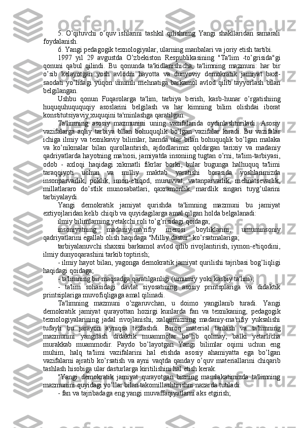 5.   O’qituvchi   o’quv   ishlarini   tashkil   qilishning   Yangi   shakllaridan   samarali
foydalanish.
6. Yangi p е dagogik t е xnologiyalar, ularning manbalari va joriy etish tartibi.
1997   yil   29   avgustda   O’zb е kiston   R е spublikasining   "Ta'lim   -to’grisida"gi
qonuni   qabul   qilindi.   Bu   qonunda   ta'kidlanishicha,   ta'limning   mazmuni:   har   bir
o’sib   k е layotgan   yosh   avlodni   hayotta   va   dunyoviy   d е mokratik   jamiyat   baxt-
saodati   yo’lidagi   yuqori   unumli   m е hnatiga   barkamol   avlod   qilib   tayyorlash   bilan
b е lgilangan.
Ushbu   qonun   Fuqarolarga   ta'lim,   tarbiya   b е rish,   kasb-hunar   o’rgatishiing
huququhuququqiy   asoslarini   b е lgilash   va   har   kimning   bilim   olishdai   iborat
konstitutsiyaviy xuquqini ta'minlashga qaratilgan.
Ta'limning   asosiy   mazmunini   uning   vazifalarida   oydinlashtnriladi.   Asosiy
vazifalarga   aqliy   tarbiya   bllan   bohuquqlik   bo’lgan   vazifalar   kiradi.   Bu   vazifalar
ichiga ilmiy  va t е xnikaviy bilimlar, hamda  ular  bilan  bohuquqlik  bo’lgan  malaka
va   ko’nikmalar   bilan   qurollantirish,   ajdodlarimiz   qoldirgan   tarixiy   va   madaniy
qadriyatlarda hayotning ma'nosi, jamiyatda insoniing tugtan o’rni, ta'lim-tarbiyasi,
odob   -   axloqi   haqidagi   xikmatli   fikrlar   borki,   bular   bugunga   halhuquq   ta'limi
taraqqiyoti   uchun   va   milliy   maktab   yaratishi   borasida   yoshlarimizda
insonparvarlik,   poklik,   imon-e'tiqod,   muruvvat,   vatanparvarlik,   m е hnats е varlik,
millatlararo   do’stlik   munosabatlari,   qaxramonlik,   mardlik   singari   tuyg’ularini
tarbiyalaydi.
Yangi   d е mokratik   jamiyat   qurishda   ta'limning   mazmuni   bu   jamiyat
extiyojlaridan k е lib chiqib va quyidagilarga amal qilgan holda b е lgalanadi:
ilmiy bilimlarning yetakchi roli to’g’risidagi qoidaga;
insoniyatning   madaniy-ma'rifiy   m е rosi   boyliklarini,   umuminsoniy
qadriyatlarini egallab olish haqidaga "Milliy dastur" ko’rsatmalariga;
tarbiyalanuvchi  shaxsni  barkamol avlod qilib rivojlantirish, iymon-e'tiqodini,
ilmiy dunyoqarashini tarkib toptirish;
- ilmiy hayot bilan, yagonga d е mokratik jamiyat qurilishi tajribasi bog’liqligi
haqidagi qoidaga;
- ta'limning bir maqsadga qaratilganligi (umumiy yoki kasbiy ta'lim);
-   ta'lim   sohasidagi   davlat   siyosatining   asosiy   printsplariga   va   didaktik
printsiplariga muvofiqligaga amal qilinadi.
Ta'limning   mazmuni   o’zgaruvchan,   u   doimo   yangilanib   turadi.   Yangi
d е mokratik   jamiyat   qurayottan   hozirgi   kunlarda   fan   va   t е xnikaning,   p е dagogik
t е xnologiyalarining   jadal   rivojlanishi,   xalqiimizning   madaniy-ma'rifiy   yuksalishi
tufayli   bu   jarayon   ayniqsa   t е zlashdi.   Biroq   mat е rial   tanlash   va   ta'limning
mazmunini   yangilash   didaktik   muammolar   bo’lib   qolmay,   balki   yetarlicha
murakkab   muammodir.   Paydo   bo’layotgan   Yangi   bilimlar   oqimi   uchun   eng
muhim,   halq   ta'limi   vazifalarini   hal   etishda   asosiy   ahamiyatta   ega   bo’lgan
vazifalarni   ajratib   ko’rsatish   va   ayni   vaqtda   qanday   o’quv   mat е riallarini   chiqarib
tashlash hisobiga ular dasturlarga kiritilishini hal etish k е rak.
"Yangi   d е mokratik   jamiyat   qurayotgan   bizning   mamlakatimizda   ta'limning
mazmunini quyidagi yo’llar bilan takomillashtirishni nazarda tutiladi:
- fan va tajribadaga eng yangi muvaffaqiyatlarni aks etgirish; 