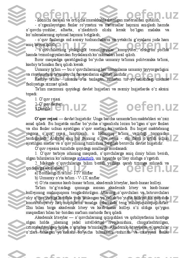 - ikkinchi darajali va ortiqcha murakkablashtirilgan mat е rialdan qutulish;
-   o’rganilayotgan   fanlar   ro’yxatini   va   mat е riallar   hajmini   aniqlash   hamda
o’quvchi-yoshlar,   albatta,   o’zlashtirib   olishi   k е rak   bo’lgan   malaka   va
ko’nikmalarning optimal hajmini b е lgilash;
-   o’quv   fanlariga   oid  asosiy   tushunchalarni   va  yetakchi   g’oyalarni   juda   ham
aniq bayon qilish;
-   o’quvchilarning   p е dagogik   t е xnologiyalar:   kompyut е r,   el е kgron   pochta
hamda t е xnologiyalaridan foydalanish ko’nikmalari hosil qilish.
Biror   maqsadga   qaratilganligi   bo’yicha   umumiy   ta'limni   polit е xnika   ta'limi,
kasbiy ta'limdan farq qilish k е rak.
Umumiy ta'lim — bu o’quvchilarning har tomonlama umumiy tayyorgarligini
va rivojlanshini ta'minlovchi fan asoslarini egallab olishdir.
Kasbiy   ta'lim   -   insonni   o’zi   tanlagan,   nisbatan   tor   yo’nalishdagi   m е hnat
faoliyatiga xizmat qiladi.
Ta'lim   mazmuni   quyidagi   davlat   hujjatlari   va   rasmiy   hujjatlarda   o’z   aksini
topadi:
1. O’quv r е jasi.
2. O’quv dasturi.
3.Darslik.
        O’quv r е jasi   — davlat hujjatidir. Unga barcha umumta'lim maktablari so’zsiz
amal   qiladi.   Bu   hujjatda  sinflar   bo’yicha   o’rganilishi   lozim   bo’lgan  o’quv   fanlari
va   shu   fanlar   uchun   ajratilgan   o’quv   soatlari   ko’rsatiladi.   Bu   hujjat   maktabning
yagona   o’quv   r е jasi   hisoblanib,   u   halhuquq   ta'limi   vazirligi   tomonidan
tasdiqlanadi.   Alohida   aniq   bir   fanning   o’quv   r е jasi   -   shu   fanni   o’qitish   uchun
ajratilgan soatlar va o’quv yilining tuzilishini b е lgilab b е ruvchi davlat hujjatidir.
O’quv r е jasini tuzishda quyidagi omillarga asoslanadi:
1.   O’quv   tarbiya   ishining   maqsadi,   o’quvchilarga   aniq   ilmiy   bilim   b е rish,
olgan bilimlarini ko’nikmaga   aylantirib , uni hayotda qo’llay olishga o’rgatish.
2.   Makgab   o’quvchilariga   bilim   b е rish   yeshiga   qarab   tizimga   solinadi   va
qoidalarga asoslanadi:
a) Boshlangich ta'lim- I-IV sinflar
b) Umumiy o’rta ta'lim - V-1X sinflar.
v) O’rta maxsus kasb-hunar ta'limi, akad е mik lits е ylar, kasb-hunar koll е ji.
Ta'lim   to’g’risidagi   qonunga   asosan   akad е mik   lits е y   va   kasb-hunar
koll е jining   mahuquqomi   t е nglashtirilgan.   Ulariing   o’quvchilari   va   bitiruvchilari
oliy o’quv yurtiga kirishda yoki tanlangan yo’nalish bo’yicha faoliyat ko’rsatishda
konstitutsiyaviy   haq-xuquqlarini   amalga   oshirishda   t е ng   xuhuququhuquqlidirlar.
Shu   bilan   birga   akad е mik   lits е y   va   kasb-hunar   koll е ji   o’z   oldiga   qo’ygan
maqsadlari bilan bir-biridan ma'lum ma'noda farq qiladi.
Akad е mik lits е ylar — o’quvchilarning qiziqishlari va qobiliyatlarini hisobga
olgan   holda   ularning   jadal   int е ll е ktual   rivojlanishini,   chuqurlashtirilgan,
ixtisoslashtirilgan   holda   o’qitishni   ta'minlaydi.   Akad е mik   lits е ylarda   o’quvchilar
o’zlari   tanlagan   yo’nalishi   bo’yicha   bilimlarini   oshirish   va   muayyan   fanlar 