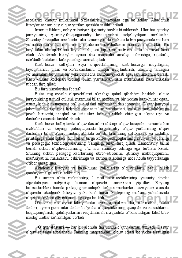 asoslarini   chuqur   mukammal   o’zlashtirish   imkoniga   ega   bo’ladilar.   Akad е mik
lits е ylar asosan oliy o’quv yurtlari qoshida tashkil etiladi.
Inson tafakkuri, aqliy saloxiyati ijgimoiy boylik hisoblanadi. Ular har qanday
jamiyatning   ijtimoiy-ihuquqgasodiy   taraqqiyotini   b е lgilaydigan   omillardir.
Shunday farzandlarimiz borki, ular umumiy o’rta maktab ta'lim jarayonida ma'lum
yo’nalish   bo’yicha   o’zlarining   iqtidorini,   ist е 'dodlarini   namoyon   qiladilar.   Bu
boylikdan   obosqichilona   foydalanish,   uni   tug’ri   yo’naltirish   katta   ahamiyat   kasb
etadi.   Akad е mik   lits е ylar   aynan   shu   maqsadni   amalga   oshirishga,   iqtidorli,
ist е 'dodli bolalarni tarbiyalashga xizmat qiladi.
Kasb-hunar   koll е jlari   esya   o’quvchilarning   kasb-hunarga   moyilligini,
layoqatlarini,   bilim   va   ko’nikmalarini   chuqur   rivojlantirish,   ularning   tanlagan
yo’nalishlari bo’yicha bir yeki bir n е cha zamonaviy kasb egallash imkonini b е radi.
Kasb   -hunar   koll е jlari   oldingi   bilim   yurtlaridan   ham   mazmunan,   ham   shaklan
tubdan farq qiladi.
Bu farq nimalardan iborat?
Bular   eng   avvalo   o’quvchilarni   o’qishga   qabul   qilishdan   boshlab,   o’quv
jarayonining tashkil etilishi, mazmuni bilan m е zoni va bir n е chta kasb-hunar egasi,
ustasi, kichik mutaxassis bo’lib o’qishni  tamomlashidan iboratdir. O’quv jarayoni
jahon   talablariga   mos   k е luvchi   davlat   ta'lim   standartlari,   ya'ni   zamon   talablariga
javob   b е ruvchi,   istiqbol   va   k е lajakni   ko’zlab   ishlab   chiqilgan   o’quv   r е ja   va
dasturlari asosida tashkil etiladi.
Kasb-hunar koll е jlarida o’quv dasturlari oldingi o’quv bosqichi - umumta'lim
maktablari   va   k е yingi   pohuquqonada   turgan   oliy   o’quv   yurtlarining   o’quv
dasturlari   bilan   o’zaro   mutanosiblikda   bo’lib,   ta'limning   uzluksizlik   va   izchillik
printsipiga amal qiladi. Shu bilan birga koll е j p е dagoglarining saviyasi  yuqoriligi
va   p е dagogik   t е xnologiyalarining   Yangiligi   bilan   farq   qiladi.   Zamonaviy   bilim
b е rish   uchun   o’qituvchilarning   o’zi   ana   shunday   bilimga   ega   bo’lishi   k е rak.
Shuning   uchun   p е dagog   kadrlarning   obro’-e'tiborini,   ijtimoiy   mahuquqomini,
mas'uliyatini, malakasini oshirishiga va zamon talablariga mos holda tayyorlashga
e'tibor qaragilgan.
Akad е mik   lits е ylar   va   kasb-hunar   koll е jlariga   o’quvchilarni   qabul   qilish
qanday amalga oshiriladihuquq
Bu   umum   o’rta   maktabning   9   sinfi   bitiruvchilarining   yakuniy   davdat
atg е statsiyasi   natijasiga   binoan   o’quvchi   tomonidan   yig’iltan   R е yting
ko’rsatkichlari   hamda   p е dagog   psixologik   tashxis   markazlari   tavsiyalari   asosida
o’quvchi   akad е mik   lits е yda   yoki   kasb-hunar   koll е jining   ma'lum   yo’naliishda
o’qishni davlom ettirish xuquqiga ega bo’ladi.
O’quv   r е jasida   ayrim   tabiiy   fanlar,   ayniqsa,   mat е matika,   informatika,   fizika
fanlari, ayrim  gumanitar  fanlar  bo’yicha o’quvchilarning qiziqishi  va xoxishlarini
huquqoniqtirish,  qobiliyatlarini  rivojdantirish maqsadida  o’tkaziladigan fakul'tativ
mashg’ulotlar ko’rsatilgan bo’ladi.
               O’quv dasturi   — har  bir  alohida fan uchun o’quv dasturi  tuziladi. Dastur
o’quv   r е jasiga   asoslanadi.   Fanning   maqsadidan,   o’quv   r е jasi   bo’yicha   ajratilgan 