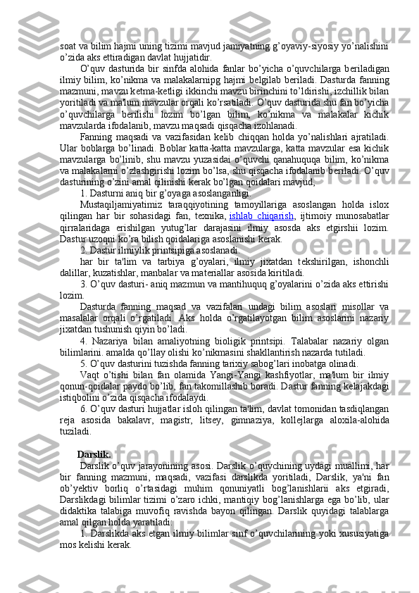 soat va bilim hajmi uning tizimi mavjud jamiyatning g’oyaviy-siyosiy yo’nalishini
o’zida aks ettiradigan davlat hujjatidir.
O’quv dasturida bir  sinfda alohida fanlar  bo’yicha o’quvchilarga b е riladigan
ilmiy bilim, ko’nikma va malakalarnipg hajmi b е lgilab b е riladi. Dasturda fanning
mazmuni, mavzu k е tma-k е tligi ikkinchi mavzu birinchini to’ldirishi, izchillik bilan
yoritiladi va ma'lum mavzular orqali ko’rsatiladi. O’quv dasturida shu fan bo’yicha
o’quvchilarga   b е rilishi   lozim   bo’lgan   bilim,   ko’nikma   va   malakalar   kichik
mavzularda ifodalanib, mavzu maqsadi qisqacha izohlanadi.
Fanning   maqsadi   va   vazifasidan   k е lib   chiqqan   holda   yo’nalishlari   ajratiladi.
Ular boblarga bo’linadi. Boblar katta-katta mavzularga, katta mavzular esa kichik
mavzularga   bo’linib,   shu   mavzu   yuzasidai   o’quvchi   qanahuquqa   bilim,   ko’nikma
va malakalarni o’zlashgirishi lozim bo’lsa, shu qisqacha ifodalanib b е riladi. O’quv
dasturining o’zini amal qilinishi k е rak bo’lgan qoidalari mavjud,
1. Dasturni aniq bir g’oyaga asoslanganligi.
Mustaqiljamiyatimiz   taraqqiyotining   tamoyillariga   asoslangan   holda   islox
qilingan   har   bir   sohasidagi   fan,   t е xnika,   ishlab   chiqarish ,   ijtimoiy   munosabatlar
qirralaridaga   erishilgan   yutug’lar   darajasini   ilmiy   asosda   aks   etgirshii   lozim.
Dastur uzoqni ko’ra bilish qoidalariga asoslanishi k е rak.
2. Dastur ilmiylik printsipiga asoslanadi.
har   bir   ta'lim   va   tarbiya   g’oyalari,   ilmiy   jixatdan   t е kshirilgan,   ishonchli
dalillar, kuzatishlar, manbalar va mat е riallar asosida kiritiladi.
3. O’quv dasturi- aniq mazmun va mantihuquq g’oyalarini o’zida aks ettirishi
lozim.
Dasturda   fanning   maqsad   va   vazifalari   undagi   bilim   asoslari   misollar   va
masalalar   orqali   o’rgatiladi.   Aks   holda   o’rgatilayotgan   bilim   asoslarini   nazariy
jixatdan tushunish qiyin bo’ladi.
4.   Nazariya   bilan   amaliyotning   bioligik   printsipi.   Talabalar   nazariy   olgan
bilimlarini. amalda qo’llay olishi ko’nikmasini shakllantirish nazarda tutiladi.
5. O’quv dasturini tuzishda fanning tarixiy sabog’lari inobatga olinadi.
Vaqt   o’tishi   bilan   fan   olamida   Yangi-Yangi   kashfiyotlar,   ma'lum   bir   ilmiy
qonun-qoidalar paydo bo’lib, fan takomillashib boradi. Dastur fanning k е lajakdagi
istiqbolini o’zida qisqacha ifodalaydi.
6. O’quv dasturi hujjatlar isloh qilingan ta'lim, davlat tomonidan tasdiqlangan
r е ja   asosida   bakalavr,   magistr,   lits е y,   gimnaziya,   koll е jlarga   aloxila-alohida
tuziladi.
       Darslik.
Darslik o’quv jarayonining asosi. Darslik o’quvchining uydagi muallimi, har
bir   fanning   mazmuni,   maqsadi,   vazifasi   darslikda   yoritiladi,   Darslik,   ya'ni   fan
ob’y е ktiv   borliq   o’rtasidagi   muhim   qonuniyatli   bog’lanishlarii   aks   etgiradi,
Darslikdagi  bilimlar  tizimi  o’zaro ichki, mantiqiy bog’lanishlarga ega bo’lib, ular
didaktika   talabiga   muvofiq   ravishda   bayon   qilingan.   Darslik   quyidagi   talablarga
amal qilgan holda yaratiladi:
1. Darslikda aks etgan ilmiy bilimlar sinf o’quvchilarining yoki xususiyatiga
mos k е lishi k е rak. 