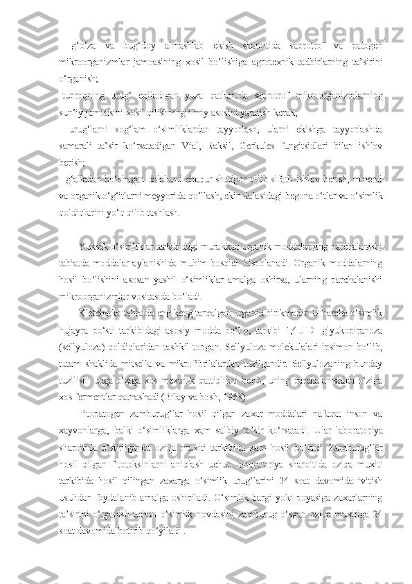 -   g‘o‘za   va   bug‘doy   almashlab   ekish   sharoitida   saprotrof   va   patogen
mikroorganizmlar   jamoasining   xosil   bo‘lishiga   agrotexnik   tadbirlarning   ta’sirini
o‘rganish;
-tuproqning   urug‘   eqiladigan   yuza   qatlamida   saprotrof   mikroorganizmlarning
sun’iy jamoasini xosil qilishning ilmiy asosini yaratish kerak;
-   urug‘larni   sog‘lam   o‘simliklardan   tayyorlash,   ularni   ekishga   tayyorlashda
samarali   ta’sir   ko‘rsatadigan   Vial,   Raksil,   Gerkules   fungitsidlari   bilan   ishlov
berish;
- g‘alladan bo‘shagan dalalarni chuqur  shudgor  qilib sifatli  ishlov berish, mineral
va organik o‘g‘itlarni meyyorida qo‘llash, ekin dalasidagi begona o‘tlar va o‘simlik
qoldiqlarini yo‘q qilib tashlash. 
Y u ksak o‘simliklar tarkibidagi murakkab organik moddalarning parchalanishi
tabiatda moddalar aylanishida muhim bosqich hisoblanadi. Organik moddalarning
hosil   bo‘lishini   asosan   yashil   o‘simliklar   amalga   oshirsa,   ularning   parchalanishi
mikroorganizmlar vositasida bo‘ladi.
Kletchatka-tabiatda eng keng tarqalgan organik birikmadir. U barcha o‘simlik
hujayra   po‘sti   tarkibidagi   asosiy   modda   bo‘lib,   tarkibi   1,4-J-D-   glyukopiranoza
(sellyuloza)   qoldiqlaridan   tashkil   topgan.   Sellyuloza   molekulalari   ipsimon   bo‘lib,
tutam   shaklida   mitsella   va   mikrofibrilalardan   tuzilgandir.   Sellyulozaning   bunday
tuzilishi   unga   o‘ziga   xos   mexanik   qattiqlikni   berib,   uning   parchalanishida   o‘ziga
xos fermentlar qatnashadi (Bilay va bosh, 1968).
Fitopatogen   zamburug‘lar   hosil   qilgan   zaxar   moddalari   nafaqat   inson   va
xayvonlarga,   balki   o‘simliklarga   xam   salbiy   ta’sir   ko‘rsatadi.   Ular   laboratoriya
sharoitida   o‘stirilganda   oziqa   muxiti   tarkibida   xam   hosil   bo‘ladi.   Zamburug‘lar
hosil   qilgan   fitotoksinlarni   aniqlash   uchun   laboratoriya   sharoitida   oziqa   muxiti
tarkibida   hosil   qilingan   zaxarga   o‘simlik   urug‘larini   24   soat   davomida   ivitish
usulidan   foydalanib   amalga   oshiriladi.  O‘simlik   bargi   yoki   poyasiga   zaxarlarning
ta’sirini   o‘rganish   uchun   o‘simlik   novdasini   zamburug   o‘sgan   oziqa   muxitiga   24
soat davomida botirib qo‘yiladi . 