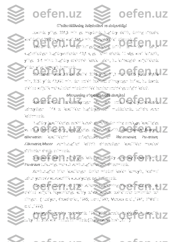 G‘allachilikning istiqbollari va dolzarbligi
Jaxonda   yiliga   226,5   mln   ga   maydonda   bug‘doy   ekilib,   doning   o‘rtacha
xosildorligi 26 s ni, yalpi xosil 586,9 mln. tonnani tashkil qilmoqda. 
Respublika   aholisini   nonga   bo‘lgan   talabini   to‘liq     ta’minlash     uchun
sug‘oriladigan   bug‘doyzorlardan   42,6   s,   ga     lalmi   erlarda   10   s/ga   xosil   ko‘tarib,
yiliga     5-6   mln.t.   bug‘doy   etishtirish   kerak.   Lekin,   bu   ko‘rsatgich   xo‘jaliklarda
yildan-yilga kamayib bormoqda.  
O‘zbekiston   Respublikasi   aholisi   2015   yilda   31,3   miln.   2025   yilda   33,438
mln,   2050   yilda   43,890   mln.   dan   ortishi   bashorat   qilinayotgan   bo‘lsa,   bu   davrda
qishloq xo‘jalik mahsulotlari miqdorini ikki barobar orttirishga to‘g‘ri keladi.  
Mavzuning o‘rganilganlik darajasi
Respublikamizda   etishtirilayotgan   30   dan   ortik   bug‘doy   navlarida
uchraydigan     148   ta   kasalliklar   bug‘doyga   turli   muddatlarda,   turlicha   zarar
keltirmoqda. 
Bug‘doy kasalliklariga qarshi kurash choralari don ning qorakuya kasalligiga
va   o‘suv   davridagi   zang   kasalliklariga   qarshi   o‘tkazilib,   ildiz   chirish,   fuzarioz,
alternarioz   kasalliklarini     qo‘zg‘atuvchi   lari   Rhizocnonia,   Fusarium,
Alternaria,Mucor   zamburug‘lari   keltirib   chiqaradigan   kasalliklar   masalasi
e’tibordan chetda qolmoqda.
Respublika   qishloq   xo‘jaligiga   keladigan   moddiy   zararning   asosiy   qismini
Fusarium  turkumiga mansub zamburug‘lar keltirib chiqarmoqda.
Zamburug‘lar   bilan   kasallangan   donlar   miqdori   keskin   kamayib,   iste’mol
uchun yaroqsiz va zaxarlilik xususiyatiga ega bo‘lmoqda. 
Fuzararium   turlari   hosil   qilgan   zahar   moddalarining   inson   salomatligiga     va
qishloq   xo‘jalik   hayvonlariga   salbiy   ta’siri   xalqaro   tashkilotlar   tomonidan   tan
olingan.   (Tutelyan, Kravchenko, 1985; Ueno,1983; Marasas et al.,1984; D’Mello
et al.,1999). 
Rossiyaning   janubiy   regionlarida   1980   yilda   tarqala     boshlagan   bu   kasallik
tufayli 20-50% xosil nobud bo‘lmoqda (Gagkaeva va bosh.,2011).  
