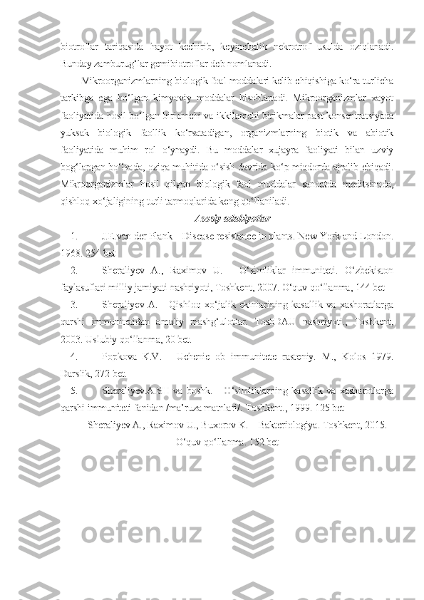 biotroflar   tariqasida   hayot   kechirib,   keyinchalik   nekrotrof   usulda   oziqlanadi.
Bunday zamburug‘lar gemibiotroflar deb nomlanadi.
Mikroorganizmlarning biologik foal moddalari kelib chiqishiga ko‘ra turlicha
tarkibga   ega   bo‘lgan   kimyoviy   moddalar   hisoblanadi.   Mikroorganizmlar   xayot
faoliyatida hosil bo‘lgan birlamchi va ikkilamchi birikmalar past konsentratsiyada
yuksak   biologik   faollik   ko‘rsatadigan,   organizmlarning   biotik   va   abiotik
faoliyatida   muhim   rol   o‘ynaydi.   Bu   moddalar   xujayra   faoliyati   bilan   uzviy
bog‘langan bo‘lsada, oziqa muhitida o‘sish davrida ko‘p miqdorda ajralib chiqadi.
Mikroorganizmlar   hosil   qilgan   biologik   faol   moddalar   sanoatda   meditsinada,
qishloq xo‘jaligining turli tarmoqlarida keng qo‘llaniladi.
Asosiy adabiyotlar 
1. J.E.van der Plank – Disease resistance in plants. New York and London .
1968. 25 4   bet
2. S h erali y ev   A.,   Raximov   U.   -   O‘simliklar   immuniteti.   O‘zbekiston
faylasuflari milliy jamiyati nashriyoti, Toshkent, 2007. O‘quv qo‘llanma, 144 bet
3. Sheraliyev   A.   -   Qishloq   xo‘jalik   ekinlarining   kasallik   va   xashoratlarga
qarshi   immunitetidan   amaliy   mashg‘ulotlar.   ToshDAU   nashriyoti.,   Toshkent,
2003. Uslubiy qo‘llanma, 20 bet.
4. Popkova   K.V.   -   Uchenie   ob   immunitete   rasteniy.   M.,   Kolos   1979.
Darslik, 272 bet.
5. S h erali y ev.A.SH   va   boshk.   -   O‘simliklarning   kasallik   va   xasharotlarga
qarshi immuniteti fanidan /ma’ruza matnlari/.  Toshkent., 1999.  125 bet
S h erali y ev A., Raximov U., Buxorov K. – Bakteriologiya. Toshkent, 2015.
O‘quv qo‘llanma. 152 bet 