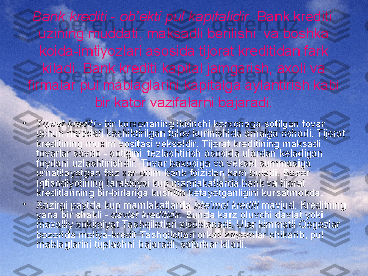 Bank krediti - ob’ekti pul kapitalidir.  Bank krediti  
uzining muddati, maksadli berilishi  va boshka 
koida-imtiyozlari asosida tijorat kreditidan fark 
kiladi. Bank krediti kapital jamgarish, axoli va 
firmalar pul mablaglarini kapitalga aylantirish kabi 
bir kator vazifalarni bajaradi.
•
Tijorat krediti  - bir korxonaning ikkinchi korxonaga sotilgan tovar 
uchun muddati kechiktirilgan tulov kurinishida amalga oshadi. Tijorat 
kreditining muxim vositasi vekseldir. Tijorat kreditining maksadi 
tovarlar savdo - sotigini  tezlashtirish asosida ulardan keladigan 
foydani uzlashtirishdir. To var baxosiga va veksel summasiga 
urnatilayotgan foiz xar doim bank foizidan kam buladi. Bozor 
Iqtisodiyotining tarakkiysi kup mamlakatlarda bank va tijorat  
kreditlarining bir-birlariga kushilib ketayotganligini kursatmokda.
•
Xozirgi paytda kup mamlakatlarda  iste’mol krediti  mavjud. Kreditning 
yana bir shakli -  davlat kreditidir.  Bunda karz oluvchi davlat yoki 
maxalliy xokimiyat Ta shqilotlari xisoblanadi. Ular kimmatli Qogozlar 
bozorida moliya-kredit Ta shqilotlari orkali zayomlar chikarib, pul 
mablaglarini tuplashni bajaradi, safarbar kiladi. 