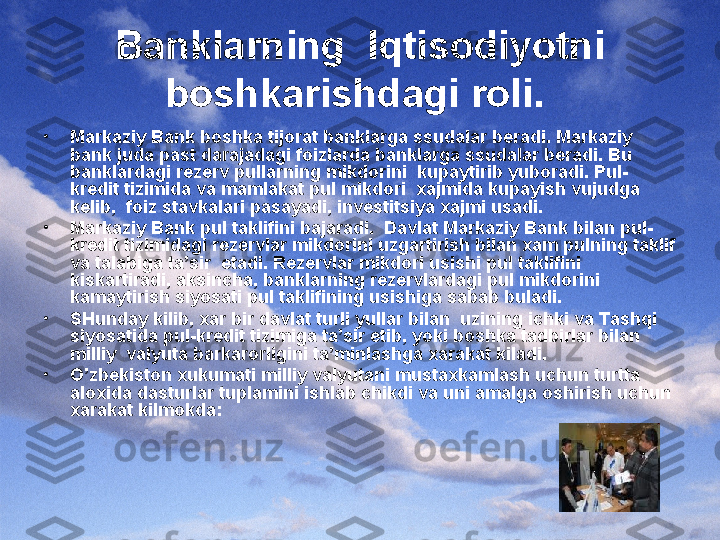 Banklarning  Iqtisodiyotni 
boshkarishdagi roli.  
•
Markaziy Bank boshka tijorat banklarga ssudalar beradi. Markaziy 
bank juda past darajadagi foizlarda banklarga ssudalar beradi. Bu 
banklardagi rezerv pullarning mikdorini  kupaytirib yuboradi. Pul-
kredit tizimida va mamlakat pul mikdori  xajmida kupayish vujudga 
kelib,  foiz stavkalari pasayadi, investitsiya xajmi usadi.
•
Markaziy Bank pul taklifini bajaradi.  Davlat Markaziy Bank bilan pul-
kredit tizimidagi rezervlar mikdorini uzgartirish bilan xam pulning taklif 
va talabiga ta’sir  etadi. Rezervlar mikdori usishi pul taklifini 
kiskartiradi, aksincha, banklarning rezervlardagi pul mikdorini 
kamaytirish siyosati pul taklifining usishiga sabab buladi.
•
SHunday kilib, xar bir davlat turli yullar bilan  uzining ichki va Tashqi 
siyosatida pul-kredit tizimiga ta’sir etib, yoki boshka tadbirlar bilan 
milliy  valyuta barkarorligini ta’minlashga xarakat kiladi.
•
O’zbekiston xukumati milliy valyutani mustaxkamlash uchun turtta 
aloxida dasturlar tuplamini ishlab chikdi va uni amalga oshirish uchun 
xarakat kilmokda: 