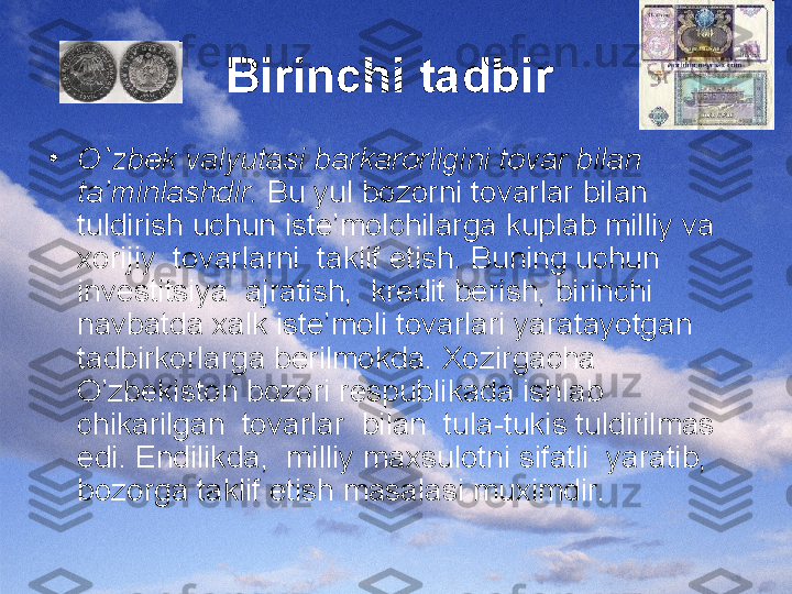 Birinchi tadbir  
•
O`zbek valyutasi barkarorligini tovar bilan 
ta’minlashdir.  Bu yul bozorni tovarlar bilan 
tuldirish uchun iste’molchilarga kuplab milliy va 
xorijiy  tovarlarni  taklif etish. Buning uchun 
investitsiya  ajratish,  kredit berish, birinchi 
navbatda xalk iste’moli tovarlari yaratayotgan 
tadbirkorlarga berilmokda. Xozirgacha 
O’zbekiston bozori respublikada ishlab 
chikarilgan  tovarlar  bilan  tula-tukis tuldirilmas 
edi. Endilikda,  milliy maxsulotni sifatli  yaratib, 
bozorga taklif etish masalasi muximdir. 