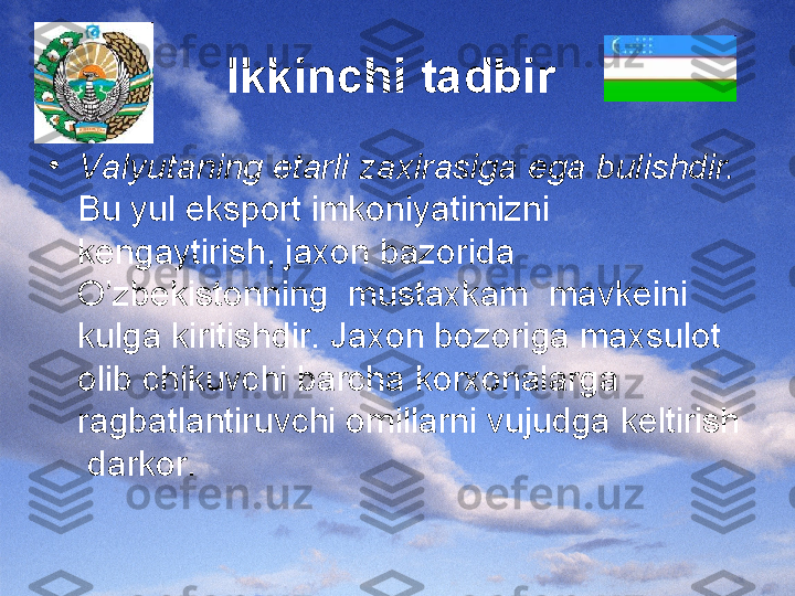 Ikkinchi tadbir  
•
Valyutaning etarli zaxirasiga ega bulishdir.  
Bu yul eksport imkoniyatimizni 
kengaytirish, jaxon bazorida 
O’zbekistonning  mustaxkam  mavkeini 
kulga kiritishdir. Jaxon bozoriga maxsulot 
olib chikuvchi barcha korxonalarga 
ragbatlantiruvchi omillarni vujudga keltirish 
 darkor. 