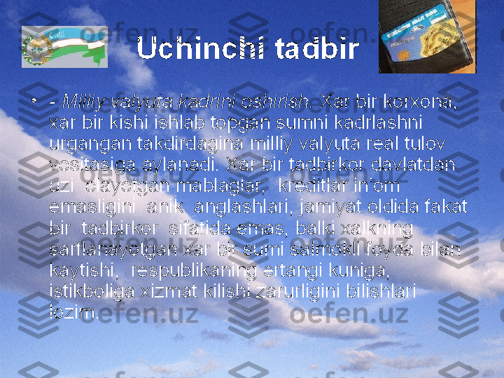 Uchinchi tadbir  
•
-  Milliy valyuta kadrini oshirish.  Xar bir korxona, 
xar bir kishi ishlab topgan sumni kadrlashni 
urgangan takdirdagina milliy valyuta real tulov  
vositasiga aylanadi. Xar bir tadbirkor davlatdan  
uzi  olayotgan mablaglar,  kreditlar in’om 
emasligini  anik  anglashlari, jamiyat oldida fakat 
bir  tadbirkor  sifatida emas, balki xalkning 
sarflanayotgan xar bir sumi salmokli foyda bilan 
kaytishi,  respublikaning ertangi kuniga,  
istikboliga xizmat kilishi zarurligini bilishlari 
lozim. 