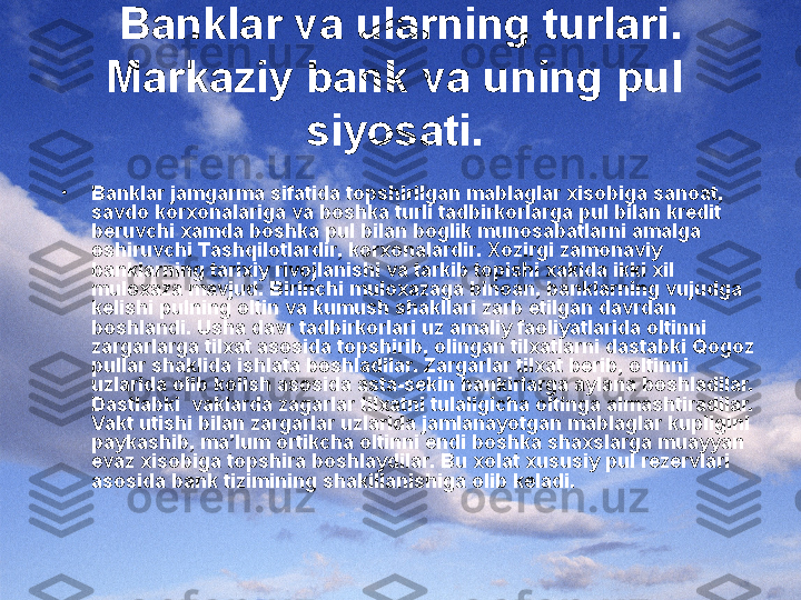 Banklar va ularning turlari. 
Markaziy bank va uning pul  
siyosati.  
•
Banklar jamgarma sifatida topshirilgan mablaglar xisobiga sanoat, 
savdo korxonalariga va boshka turli tadbirkorlarga pul bilan kredit 
beruvchi xamda boshka pul bilan boglik munosabatlarni amalga 
oshiruvchi Tashqilotlardir, korxonalardir. Xozirgi zamonaviy 
banklarning tarixiy rivojlanishi va tarkib topishi xakida ikki xil 
muloxaza mavjud. Birinchi muloxazaga binoan, banklarning vujudga 
kelishi pulning oltin va kumush shakllari zarb etilgan davrdan 
boshlandi. Usha davr tadbirkorlari uz amaliy faoliyatlarida oltinni 
zargarlarga tilxat asosida topshirib, olingan tilxatlarni dastabki Qogoz 
pullar shaklida ishlata boshladilar. Zargarlar tilxat berib, oltinni 
uzlarida olib kolish asosida asta-sekin bankirlarga aylana boshladilar. 
Dastlabki  vaklarda zagarlar tilxatni tulaligicha oltinga almashtiradilar. 
Vakt utishi bilan zargarlar uzlarida jamlanayotgan mablaglar kupligini 
paykashib, ma’lum ortikcha oltinni endi boshka shaxslarga muayyan 
evaz xisobiga topshira boshlaydilar. Bu xolat xususiy pul rezervlari 
asosida bank tizimining shakillanishiga olib keladi. 