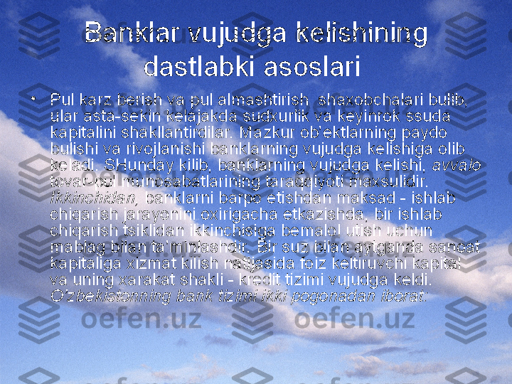 Banklar vujudga kelishining 
dastlabki asoslari 
•
Pul karz berish va pul almashtirish  shaxobchalari bulib, 
ular asta-sekin kelajakda sudxurlik va keyinrok ssuda 
kapitalini shakllantirdilar. Mazkur ob’ektlarning paydo 
bulishi va rivojlanishi banklarning vujudga kelishiga olib 
keladi. SHunday kilib, banklarning vujudga kelishi,  avvalo  
tovar-pul munosabatlarining taraqqiyoti maxsulidir. 
Ikkinchidan,  banklarni barpo etishdan maksad - ishlab 
chiqarish jarayonini oxirigacha etkazishda, bir ishlab 
chiqarish tsiklidan ikkinchisiga bemalol utish uchun 
mablag bilan ta’minlashdir. Bir suz bilan aytganda sanoat 
kapitaliga xizmat kilish natijasida foiz keltiruvchi kapital 
va uning xarakat shakli - kredit tizimi vujudga keldi. 
O’zbekistonning bank tizimi ikki pogonadan iborat: 