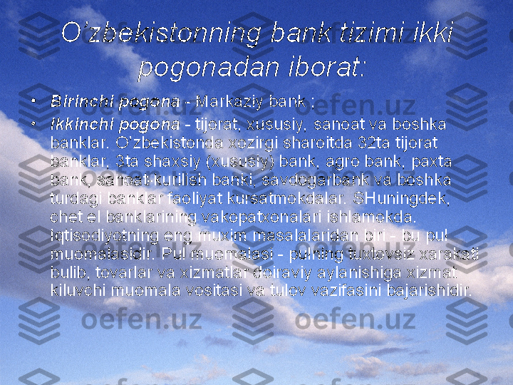 O’zbekistonning bank tizimi ikki 
pogonadan iborat:  
•
Birinchi pogona  - Markaziy bank ;
•
Ikkinchi pogona  - tijorat, xususiy, sanoat va boshka 
banklar. O’zbekistonda xozirgi sharoitda 32ta tijorat 
banklar, 3ta shaxsiy (xususiy) bank, agro bank, paxta 
bank, sanoat-kurilish banki, savdogarbank va boshka 
turdagi banklar faoliyat kursatmokdalar. SHuningdek, 
chet el banklarining vakopatxonalari ishlamokda. 
Iqtisodiyotning eng muxim masalalaridan biri - bu pul 
muomalasidir. Pul muomalasi - pulning tuxtovsiz xarakati 
bulib, tovarlar va xizmatlar doiraviy aylanishiga xizmat 
kiluvchi muomala vositasi va tulov vazifasini bajarishidir. 