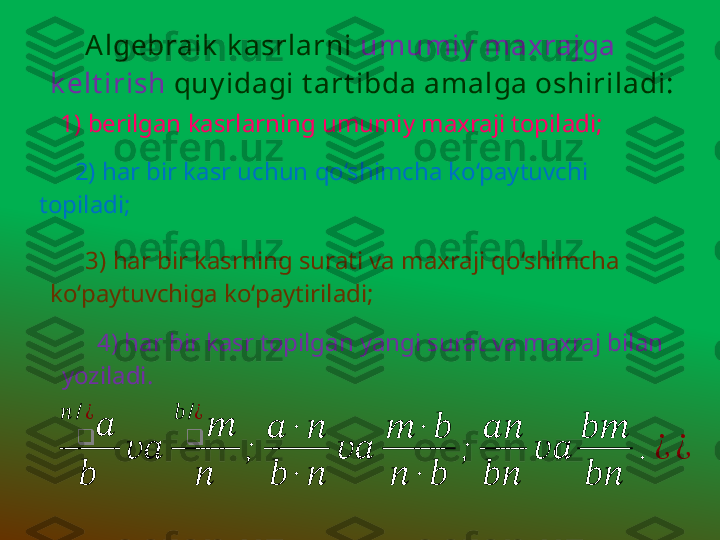 Algebraik   k asrlarni  umumiy  maxrajga 
k elt irish  quy idagi t art ibda amalga oshiriladi:
2) har bir kasr uchun qo‘shimcha ko‘paytuvchi 
topiladi;
3) har bir kasrning surati va maxraji qo‘shimcha 
ko‘paytuvchiga ko‘paytiriladi;??????	❑	
??????	/¿
??????	
????????????	
??????	❑	
??????	/¿
??????	
;	
??????	∙	??????	
??????	∙	??????	
????????????	
??????	∙	??????	
??????	∙	??????	
;	
????????????
????????????	
????????????	
????????????
????????????	
.	¿	¿ 1) berilgan kasrlarning umumiy maxraji topiladi;
4) har bir kasr topilgan yangi surat va maxraj bilan 
yoziladi. 