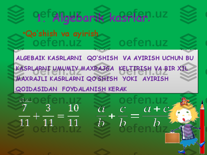        1 .  Algebarik kasrlar .
•
Qo’shish va ayirish 
ALGEBAIK KASRLARNI  QO’SHISH  VA AYIRISH UCHUN BU 
KASRLARNI UMUMIY MAXRAJGA  KELTIRISH VA BIR XIL 
MAXRAJLI KASRLARNI QO’SHISH  YOKI  AYIRISH 
QOIDASIDAN  FOYDALANISH KERAK 
Misol:
  ??????
??????	
+	
??????
??????	
=	
??????	+	??????	
??????  