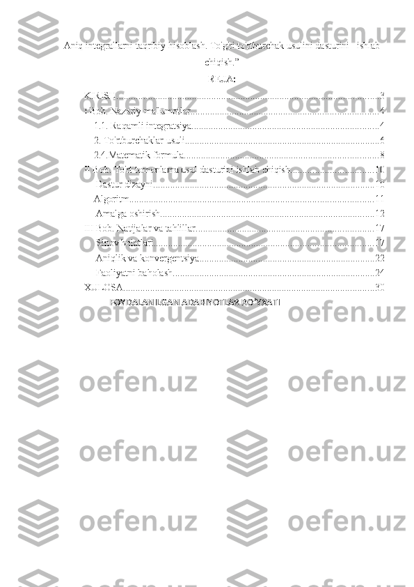 Aniq integrallarni taqribiy hisoblash. To'g'ri to'rtburchak usulini dasturini   ishlab
chiqish .”
REJA:
KIRISH ............................................................................................................ 3
I Bob. Nazariy ma'lumotlar ............................................................................. 4
1.1. Raqamli integratsiya ............................................................................. 4
2. To'rtburchaklar usuli. ............................................................................... 6
2.4.Matematik formula. ............................................................................... 8
II Bob. To'rt tomonlama usul dasturini ishlab chiqish. ................................. 10
 Dastur dizayni. .......................................................................................... 10
Algoritm. ................................................................................................... 11
 Amalga oshirish. ....................................................................................... 12
III Bob. Natijalar va tahlillar. ........................................................................ 17
 Sinov holatlari.. ........................................................................................ 17
 Aniqlik va konvergentsiya. ....................................................................... 22
 Faoliyatni baholash.. ................................................................................. 24
XULOSA ....................................................................................................... 30
              FOYDALANILGAN ADABIYOTLAR RO’YXATI 