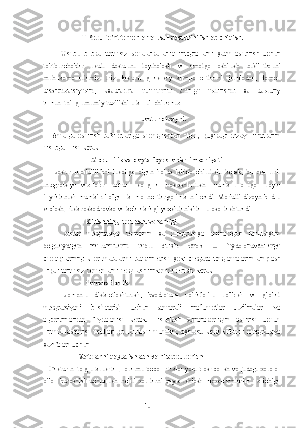 10II Bob.  To'rt tomonlama usul dasturini ishlab chiqish.
Ushbu   bobda   tartibsiz   sohalarda   aniq   integrallarni   yaqinlashtirish   uchun
to'rtburchaklar   usuli   dasturini   loyihalash   va   amalga   oshirish   tafsilotlarini
muhokama   qilamiz.   Biz   dasturning   asosiy   komponentlarini,   jumladan,   domen
diskretizatsiyasini,   kvadratura   qoidalarini   amalga   oshirishni   va   dasturiy
ta'minotning umumiy tuzilishini ko'rib chiqamiz.
 Dastur dizayni.
      Amalga   oshirish   tafsilotlariga   sho'ng'ishdan   oldin,   quyidagi   dizayn   jihatlarini
hisobga olish kerak:
                           Modullilik va qayta foydalanish imkoniyati
      Dastur   modullilikni   hisobga   olgan   holda   ishlab   chiqilishi   kerak,   bu   esa   turli
integratsiya   vazifalari   uchun   osongina   moslashtirilishi   mumkin   bo'lgan   qayta
foydalanish mumkin bo'lgan komponentlarga imkon beradi. Modulli dizayn kodni
saqlash, disk raskadrovka va kelajakdagi yaxshilanishlarni osonlashtiradi.
                        Kirishning moslashuvchanligi
      Dastur   integratsiya   domenini   va   integratsiya   qilinadigan   funktsiyani
belgilaydigan   ma'lumotlarni   qabul   qilishi   kerak.   U   foydalanuvchilarga
cho'qqilarning   koordinatalarini   taqdim   etish   yoki   chegara   tenglamalarini   aniqlash
orqali tartibsiz domenlarni belgilash imkonini berishi kerak.
                        Samaradorlik
      Domenni   diskretlashtirish,   kvadratura   qoidalarini   qo'llash   va   global
integratsiyani   boshqarish   uchun   samarali   ma'lumotlar   tuzilmalari   va
algoritmlaridan   foydalanish   kerak.   Hisoblash   samaradorligini   oshirish   uchun
optimallashtirish   usullari   qo'llanilishi   mumkin,  ayniqsa   keng   ko'lamli   integratsiya
vazifalari uchun.
                    Xatolarni qayta ishlash va hisobot berish
   Dastur noto'g'ri kirishlar, raqamli beqarorliklar yoki boshqa ish vaqtidagi xatolar
bilan kurashish uchun ishonchli  xatolarni qayta ishlash mexanizmlarini  o'z ichiga 