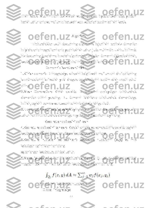 11olishi kerak. Muammolarni tashxislash va hal qilishda foydalanuvchilarga yordam
berish uchun aniq va ma'lumot beruvchi xato xabarlari taqdim etilishi kerak.
Algoritm.   
            To'rtburchaklar   usuli   dasturining   algoritmik   bajarilishi   tartibsiz   domenlar
bo'yicha aniq integrallarni aniq yaqinlashish uchun juda muhimdir. Ushbu bo'limda
biz dasturning bosqichma-bosqich algoritmini, jumladan domenni diskretlashtirish,
kvadratura qoidalarini qo'llash va global integratsiyani ko'ramiz.
                             Domenni diskretlashtirish
1.Kirish   domeni:   D   integratsiya   sohasini   belgilovchi   ma lumotni   cho qqilarningʼ ʻ
koordinatalarini   ko rsatish   yoki   chegara   tenglamalarini   taqdim   etish   orqali   qabul	
ʻ
qiling.
2.Mesh   Generation:   Kirish   asosida   D   domenini   qoplaydigan   to'rtburchak
elementlar   to'rini   yarating.   Bu   domenni   kichikroq   to'rtburchak   elementlarga
bo'lish, tegishli qamrov va ruxsatni ta'minlashni o'z ichiga oladi.
3.Elementni   identifikatsiyalash:   Keyingi   hisob-kitoblar   davomida   mos   yozuvlar
uchun har bir to'rtburchak elementga noyob identifikatorlarni tayinlang.
                           Kvadratlar qoidasini qo'llash
4.Kadratura   qoidasini   tanlash:   Kerakli   aniqlik  va   samaradorlik  asosida   tegishli
kvadratura qoidasini (masalan, Gauss kvadraturasini) tanlang.
5.Kadratura   nuqtalari   va   vaznlari:   kvadratura   nuqtalarini   ( ??????
i , ??????
j )   va   mos
keladigan og irliklarni aniqlang. 	
ʻ
??????
j  tanlangan kvadratura qoidasi uchun.
6.Mahalliy   yaqinlik:   har   bir   to'rtburchak   element   Q
i   uchun ,   element   ustidagi
integralni taxminan hisoblash uchun kvadratura qoidasini qo'llang:
                       
                      bu erda m - kvadratura nuqtalari soni.
                          Global integratsiya 