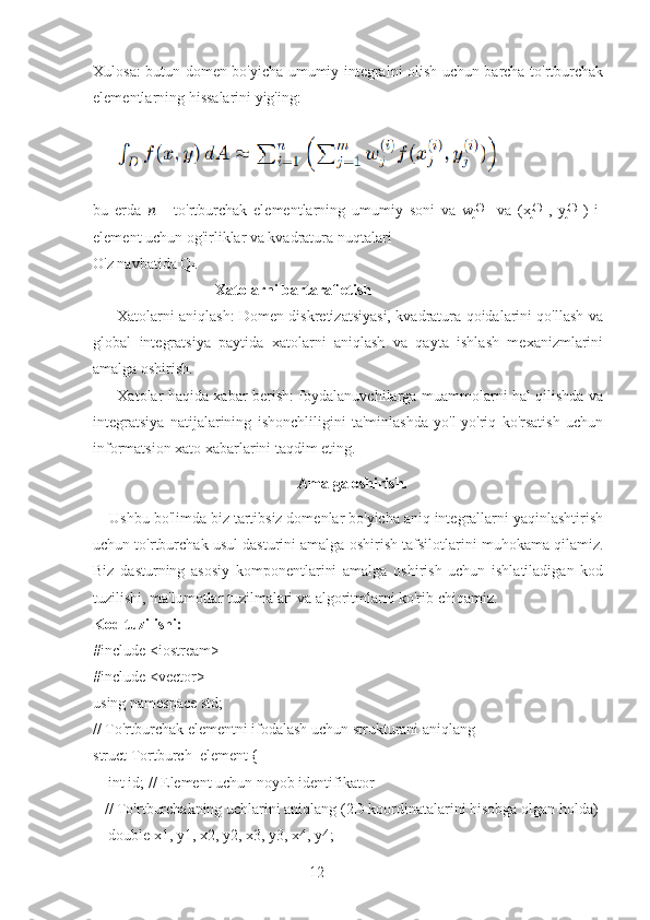 12Xulosa: butun domen bo'yicha umumiy integralni olish uchun barcha to'rtburchak
elementlarning hissalarini yig'ing:
bu   erda   ??????   -   to'rtburchak   elementlarning   umumiy   soni   va   w
j (i)
    va   (x
j (i)
  ,   y
j (i)
  )   i-
element uchun og'irliklar va kvadratura nuqtalari 
O'z navbatida Q
i .
                                Xatolarni bartaraf etish
         Xatolarni aniqlash: Domen diskretizatsiyasi, kvadratura qoidalarini qo'llash va
global   integratsiya   paytida   xatolarni   aniqlash   va   qayta   ishlash   mexanizmlarini
amalga oshirish.
         Xatolar haqida xabar berish: foydalanuvchilarga muammolarni hal qilishda va
integratsiya   natijalarining   ishonchliligini   ta'minlashda   yo'l-yo'riq   ko'rsatish   uchun
informatsion xato xabarlarini taqdim eting.
  Amalga oshirish.
    Ushbu bo'limda biz tartibsiz domenlar bo'yicha aniq integrallarni yaqinlashtirish
uchun to'rtburchak usul dasturini amalga oshirish tafsilotlarini muhokama qilamiz.
Biz   dasturning   asosiy   komponentlarini   amalga   oshirish   uchun   ishlatiladigan   kod
tuzilishi, ma'lumotlar tuzilmalari va algoritmlarni ko'rib chiqamiz.  
Kod tuzilishi:
#include <iostream>
#include <vector>
using namespace std;
// To'rtburchak elementni ifodalash uchun strukturani aniqlang
struct Tortburch_element {
    int id; // Element uchun noyob identifikator
   // To'rtburchakning uchlarini aniqlang (2D koordinatalarini hisobga olgan holda)
    double x1, y1, x2, y2, x3, y3, x4, y4; 