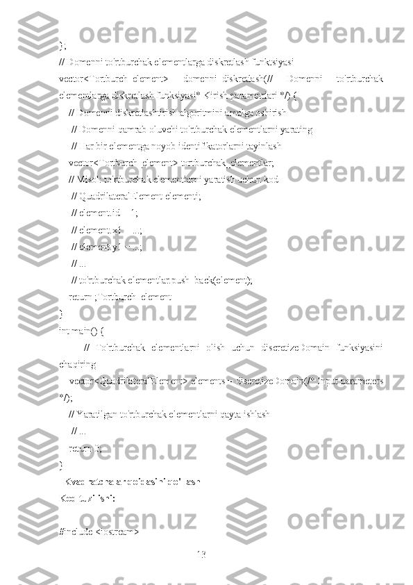 13};
// Domenni to'rtburchak elementlarga diskretlash funktsiyasi
vector<Tortburch_element>   domenni_diskretlash(//   Domenni   to'rtburchak
elementlarga diskretlash funksiyasi* Kirish parametrlari */) {
    // Domenni diskretlashtirish algoritmini amalga oshirish
     // Domenni qamrab oluvchi to'rtburchak elementlarni yarating
     // Har bir elementga noyob identifikatorlarni tayinlash
    vector<Tortburch_element> tortburchak_elementlar;
    // Misol: to'rtburchak elementlarni yaratish uchun kod
      // QuadrilateralElement elementi;
     // element.id = 1;
     // element.x1 = ...;
      // element.y1 = ...;
     // ...
     // to'rtburchak elementlar.push_back(element);
    return ;Tortburch_element
}
int main() {
        //   To'rtburchak   elementlarni   olish   uchun   discretizeDomain   funksiyasini
chaqiring
    vector<QuadrilateralElement> elements = discretizeDomain(/* Input parameters
*/);
    // Yaratilgan to'rtburchak elementlarni qayta ishlash
     // ...
    return 0;
}
  Kvadratchalar qoidasini qo'llash
Kod tuzilishi:
#include <iostream> 