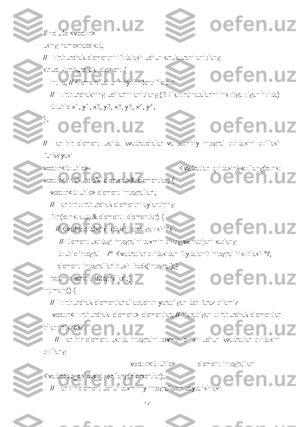 14#include <vector>
using namespace std;
// To'rtburchak elementni ifodalash uchun strukturani aniqlang
struct Tortburchak_element {
    int id; // Element uchun noyob identifikator
    // To'rtburchakning uchlarini aniqlang (2D koordinatalarini hisobga olgan holda)
    double x1, y1, x2, y2, x3, y3, x4, y4;
};
//   Har   bir   element   ustida   kvadratchalar   va   taqribiy   integral   qoidasini   qo'llash
funksiyasi
vector<double>   Kvadratlar_qoidasini_qollang(const
vector<Tortburchak_element>& elementlar) {
    vector<double> element_integrallari;
    // Har bir to'rtburchak elementni aylantiring
    for (const auto& element : elementlar) {
       // Kvadratchalar qoidasini amalga oshirish
         // Element ustidagi integralni taxmin qiling va natijani saqlang
        double integral = /* Kvadratlar qoidasidan foydalanib integral hisoblash */;
        element_integrallari.push_back(integral);}
    return element_integrallari;}
int main() {
    // To'rtburchak elementlar allaqachon yaratilgan deb faraz qilamiz
       vector<Tortburchak_element> elementlar; // Yaratilgan to'rtburchak elementlar
bilan to'ldirish
        //   Har   bir   element   ustida   integralni   taxmin   qilish   uchun   kvadratlar   qoidasini
qo'llang
        vector<double>   element_integrallari   =
Kvadratlar_qoidasini_qollang(elementlar);
    // Har bir element uchun taxminiy integrallarni qayta ishlash 