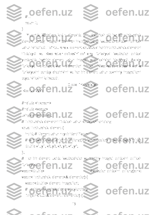 15    // ...
    return 0;
}
      Yuqorida   keltirilgan   kod   tuzilmasida   C++   dasturlash   tili   har   bir   to'rtburchak
element ustidagi integralni taxminan hisoblash uchun kvadratlar qoidasini qo'llash
uchun ishlatiladi.  To'rtburchak_element  strukturasi har bir to'rtburchak elementni
ifodalaydi   va   Kvadratlar_qoidasini_qo'llang   funksiyasi   kvadratlar   qoidasi
yordamida   har   bir   element   uchun   integral   yaqinlashishni   hisoblaydi.   Asosiy
funktsiya   to'rtburchaklar   elementlari   bilan   Kvadratlar_qoidasini_qo'lla
funksiyasini   qanday   chaqirishni   va   har   bir   element   uchun   taxminiy   integrallarni
qayta ishlashni ko'rsatadi.
  Global integratsiya
  Kod tuzilishi:
#include <iostream>
#include <vector>
using namespace std;
// To'rtburchak elementni ifodalash uchun strukturani aniqlang
struct Tortburchak_element {
    int id; // Element uchun noyob identifikator
    // To'rtburchakning uchlarini aniqlang (2D koordinatalarini hisobga olgan holda)
    double x1, y1, x2, y2, x3, y3, x4, y4;
};
//   Har   bir   element   ustida   kvadratchalar   va   taqribiy   integral   qoidasini   qo'llash
funksiyasi
vector<double>   Kvadratlar_qoidasini_qollang(const
vector<Tortburchak_element>& elementlar) {
    vector<double> element_integrallari;
    // Har bir to'rtburchak elementni aylantiring
    for (const auto& element : elementlar) { 