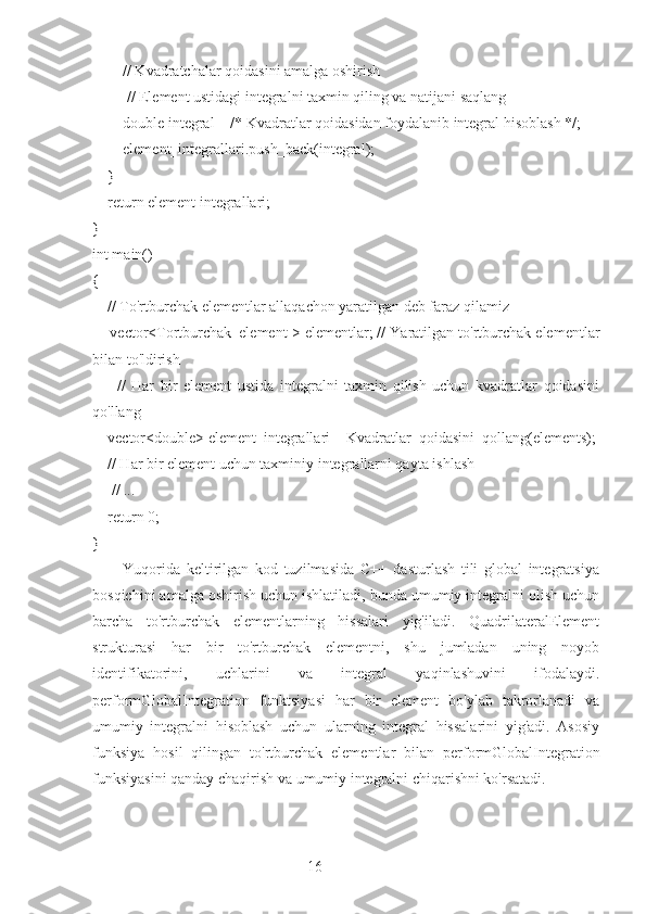 16        // Kvadratchalar qoidasini amalga oshirish
         // Element ustidagi integralni taxmin qiling va natijani saqlang
        double integral = /* Kvadratlar qoidasidan foydalanib integral hisoblash */;
        element_integrallari.push_back(integral);
    }
    return element integrallari;
}
int main() 
{
    // To'rtburchak elementlar allaqachon yaratilgan deb faraz qilamiz
     vector<Tortburchak_element > elementlar; // Yaratilgan to'rtburchak elementlar
bilan to'ldirish
        //   Har   bir   element   ustida   integralni   taxmin   qilish   uchun   kvadratlar   qoidasini
qo'llang
    vector<double> element_integrallari = Kvadratlar_qoidasini_qollang(elements);
    // Har bir element uchun taxminiy integrallarni qayta ishlash
     // ...
    return 0;
}
          Yuqorida   keltirilgan   kod   tuzilmasida   C++   dasturlash   tili   global   integratsiya
bosqichini amalga oshirish uchun ishlatiladi, bunda umumiy integralni olish uchun
barcha   to'rtburchak   elementlarning   hissalari   yig'iladi.   QuadrilateralElement
strukturasi   har   bir   to'rtburchak   elementni,   shu   jumladan   uning   noyob
identifikatorini,   uchlarini   va   integral   yaqinlashuvini   ifodalaydi.
performGlobalIntegration   funktsiyasi   har   bir   element   bo'ylab   takrorlanadi   va
umumiy   integralni   hisoblash   uchun   ularning   integral   hissalarini   yig'adi.   Asosiy
funksiya   hosil   qilingan   to'rtburchak   elementlar   bilan   performGlobalIntegration
funksiyasini qanday chaqirish va umumiy integralni chiqarishni ko'rsatadi. 