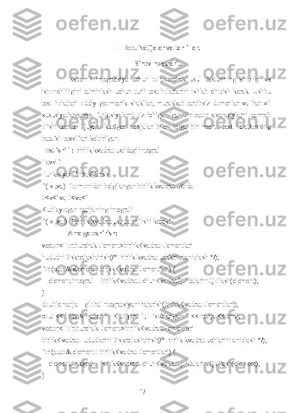 17III Bob. Natijalar va tahlillar.  
  Sinov holatlari..   
              Raqamli   integratsiya   uchun   to'rtburchak   usul   dasturining   aniqligi   va
ishonchliligini   ta'minlash   uchun   turli   test   holatlarini   ishlab   chiqish   kerak.   Ushbu
test   holatlari   oddiy   geometrik   shakllar,   murakkab   tartibsiz   domenlar   va   har   xil
xususiyatlarga   ega   funktsiyalarni   o'z   ichiga   olgan   bir   qator   stsenariylarni   qamrab
olishi   kerak.   Quyida   kutilgan   natijalar   bilan   birga   bir   nechta   test   holatlarining
batafsil tavsiflari keltirilgan.
Test ishi 1:  Birlik kvadrat ustidagi integral
Tavsif:
Funktsiyani birlashtirish 
f ( x ,va)=1tomonidan belgilangan birlik kvadrat ustida
0≤x≤1va 0≤va≤1
Kutilayotgan natija ning integrali
f ( x ,va )=1birlik kvadrat ustida bo'lishi kerak1
               Amalga oshirish:
vector<TortburchakElement>birlikKvadratElementlari   =
hududniDiskretlashtirish(/* Birlik kvadrat uchlarini aniqlash */);
for (auto& element : birlikKvadratElementlari) {
    element.integral = birlikKvadratUchunKvadratQoidalariniQollash(element);
}
double natija = globalIntegratsiyaniBajarish(birlikKvadratElementlari);
cout << "Sinov Holati 1 - Kutilgan: 1, Hisoblangan: " << natija << endl;
vector<To'rtburchakElement>birlikKvadratElementlari   =
birlikKvadratHududlariniDiskretlashtirish(/* Birlik kvadrat uchlarini aniqlash */);
for (auto& element : birlikKvadratElementlari) {
    element.integral = birlikKvadratUchunKvadratQoidalariniQo'llash(element);
} 