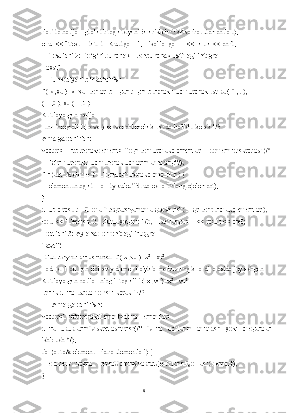 18double natija = globalIntegratsiyaniBajarish(birlikKvadratElementlari);
cout << "Test Holati 1 - Kutilgan: 1, Hisoblangan: " << natija << endl;
    Test ishi 2: To‘g‘ri burchakli uchburchak ustidagi integral
Tavsif: 
     Funktsiyani birlashtirish
f ( x ,va )=x+va  uchlari bo'lgan to'g'ri burchakli uchburchak ustida ( 0 ,0 ),
( 1 ,0 ), va ( 0 ,1 ).
Kutilayotgan natija: 
ning integrali f ( x va )=x+vauchburchak ustida bo'lishi kerak 1/3.
Amalga oshirish:
vector<Tortburchakelement> Togriuchburchakelementlari = domennidiskretlash(/*
To‘g‘ri burchakli uchburchak uchlarini aniqlang*/);
for (auto& element : Togriuchburchakelementlari) {
    element.integral = applyRuleOfSquaresForTriangle(element);
}
double result = GlobalIntegratsiyaniamalgaoshirish(Togriuchburchakelementlari);
cout << "Test ishi 2 - Kutilayotgan: 1/3, Hisoblangan: " << result << endl;
Test ishi 3: Aylana domenidagi integral
Tavsif: 
  Funktsiyani birlashtirish  f ( x ,va )=x 2
 +va 2
 radiusi 1 bo'lgan doiraviy domen bo'ylab markazning koordinatasida joylashgan.
Kutilayotgan natija:  ning integrali f ( x ,va )=x 2
 +va 2
 birlik doira ustida bo'lishi kerak  P
i /2 .
      Amalga oshirish:
vector<TortburchakElement>doiraElementlari   =
doiraHududlariniDiskretlashtirish(/*   Doira   uchlarini   aniqlash   yoki   chegaralar
ishlatish */);
for (auto& element : doiraElementlari) {
    element.integral = doiraUchunKvadratQoidalariniQo'llash(element);
} 