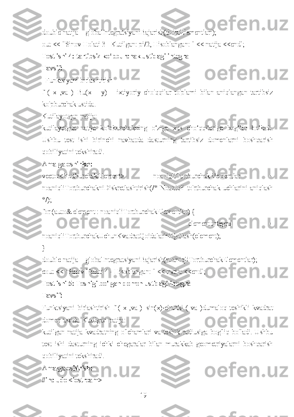 19double natija = globalIntegratsiyaniBajarish(doiraElementlari);
out << "Sinov Holati 3 - Kutilgan: pi/2, Hisoblangan: " << natija <<endl;
Test ishi 4: tartibsiz ko‘pburchak ustidagi integral
Tavsif: 
  Funktsiyani birlashtirish
f   (   x   ,va   )=Bu(x   +   y)       ixtiyoriy   cho'qqilar   to'plami   bilan   aniqlangan   tartibsiz
ko'pburchak ustida.
Kutilayotgan natija: 
kutilayotgan   natija   ko‘pburchakning   o‘ziga   xos   cho‘qqilariga   bog‘liq   bo‘ladi.
Ushbu   test   ishi   birinchi   navbatda   dasturning   tartibsiz   domenlarni   boshqarish
qobiliyatini tekshiradi.
Amalga oshirish:
vector<TortburchakElement>   noaniqliTortburchakElementlar   =
noaniqliTortburchakniDiskretlashtirish(/*   Noaniqli   to'rtburchak   uchlarini   aniqlash
*/);
for (auto& element : noaniqliTortburchakElementlar) {
        element.integral   =
noaniqliTortburchakUchunKvadratQoidalariniQollash(element);
}
double natija = globalIntegratsiyaniBajarish(noaniqliTortburchakElementlar);
cout << "Sinov Holati 4 - Hisoblangan: " << natija <<endl;
Test ishi 5: Teshigi bo'lgan domen ustidagi integral
Tavsif: 
Funktsiyani   birlashtirish   f   (   x   ,va   )=sin(x) ⋅ chunki   (   va   )dumaloq   teshikli   kvadrat
domen ustida. Kutilgan natija: 
kutilgan   natija   kvadratning   o'lchamlari   va   teshik   radiusiga   bog'liq   bo'ladi.   Ushbu
test   ishi   dasturning   ichki   chegaralar   bilan   murakkab   geometriyalarni   boshqarish
qobiliyatini tekshiradi.
Amalga oshirish:
#include <iostream> 